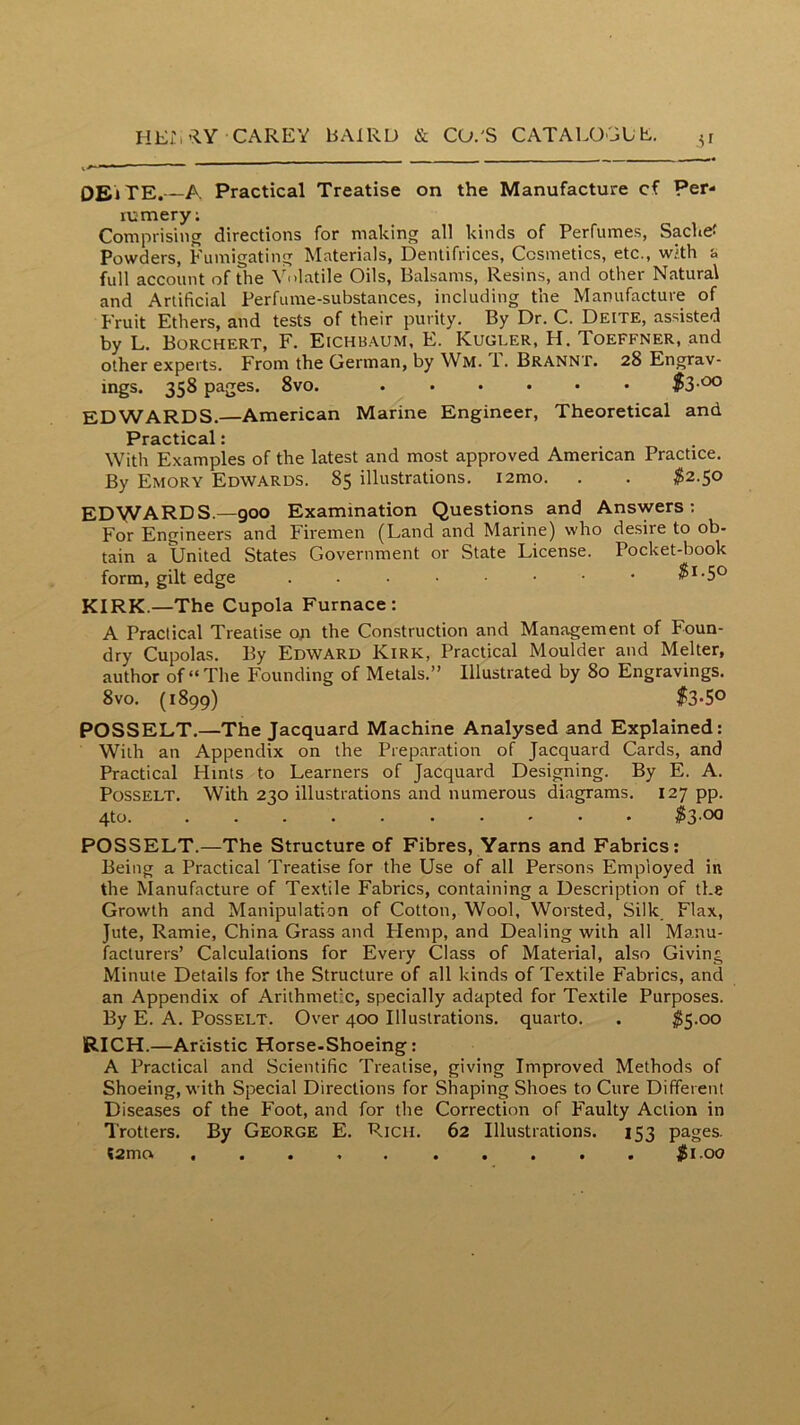 51 OEiTE. A Practical Treatise on the Manufacture cf Per- lumery; Comprising directions for making all kinds of Perfumes, Sachet Powders, Fumigating Materials, Dentifrices, Cosmetics, etc., with & full account of the Volatile Oils, Balsams, Resins, and other Natural and Artificial Perfume-substances, including the Manufacture of Fruit Ethers, and tests of their purity. By Dr. C. Deite, assisted by L. Borchert, F. Eichb.\um, E. Kugler, H. Toeffner, and other experts. From the German, by Wm. T. Brannt. 28 Engrav- ings. 358 pages. 8vo. $3-^ EDWARDS.—American Marine Engineer, Theoretical and Practical: With Examples of the latest and most approved American Practice. By Emory Edwards. 85 illustrations. i2mo. . . $2.50 EDWARDS.—900 Examination Questions and Answers; For Engineers and Firemen (Land and Marine) who desire to ob- tain a United States Government or State License. Pocket-book form, gilt edge . KIRK.—The Cupola Furnace: A Practical Treatise on the Construction and Management of Foun- dry Cupolas. By Edward Kirk, Practical Moulder and Melter, author of “The Founding of Metals.” Illustrated by 80 Engravings. 8vo. (1899) f3'5° POSSELT.—The Jacquard Machine Analysed and Explained: With an Appendix on the Preparation of Jacquard Cards, and Practical Hints to Learners of Jacquard Designing. By E. A. PosSELT. With 230 illustrations and numerous diagrams. 127 pp. 4to ^53.00 POSSELT.—The Structure of Fibres, Yarns and Fabrics: Being a Practical Treatise for the Use of all Persons Employed in the Manufacture of Textile Fabrics, containing a Description of the Growth and Manipulation of Cotton, Wool, Worsted, Silk_ Flax, Jute, Ramie, China Grass and Hemp, and Dealing with all Manu- facturers’ Calculations for Every Class of Material, also Giving Minute Details for the Structure of all kinds of Textile Fabrics, and an Appendix of Arithmetic, specially adapted for Textile Purposes. By E. A. PossELT. Over 400 Illustrations, quarto. . ^5-00 RICH.—Artistic Horse-Shoeing: A Practical and Scientific Treatise, giving Improved Methods of Shoeing, with Special Directions for Shaping Shoes to Cure Different Diseases of the Foot, and for the Correction of Faulty Action in Trotters. By George E. Rich. 62 Illustrations. 153 pages. (2mo .......... jii.oo