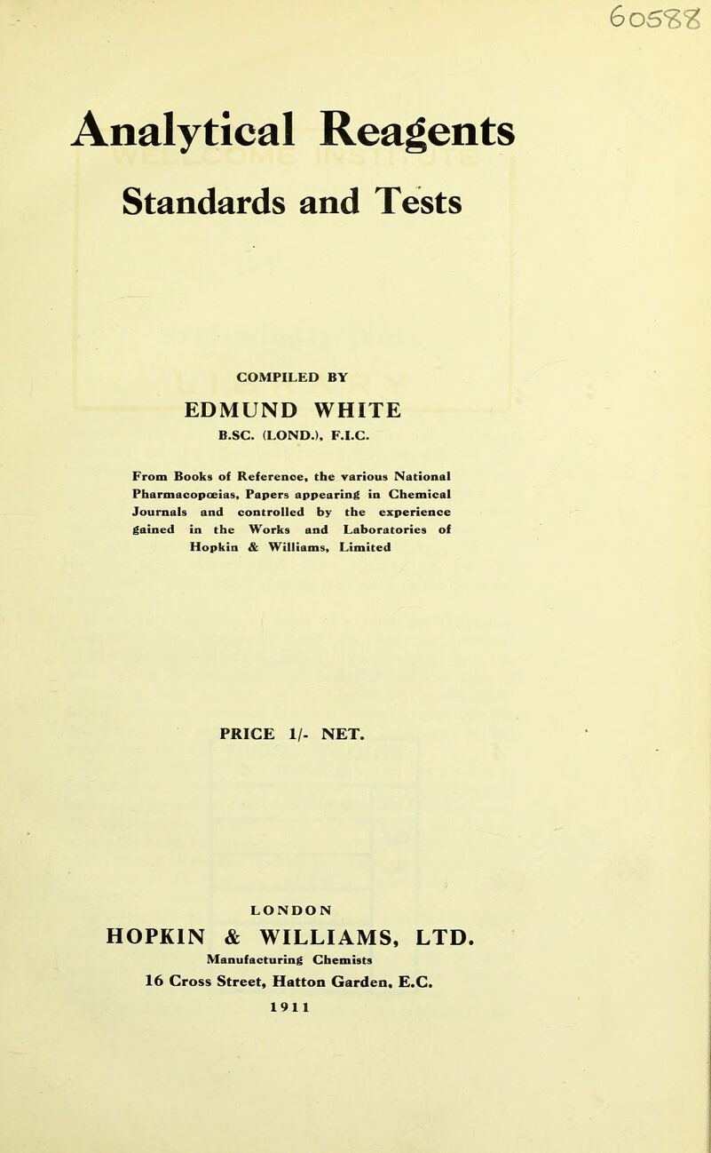 60 SSS Analytical Reagents Standards and Tests COMPILED BY EDMUND WHITE B.SC. (LOND.), F.I.C. From Books of Reference, the various National Pharmacopoeias, Papers appearing in Chemical Journals and controlled by the experience gained in the Works and Laboratories of Hopkin & Williams, Limited PRICE 1/- NET. LONDON HOPKIN & WILLIAMS, LTD. Manufacturing Chemists 16 Cross Street, Hatton Garden, E.C. 1911