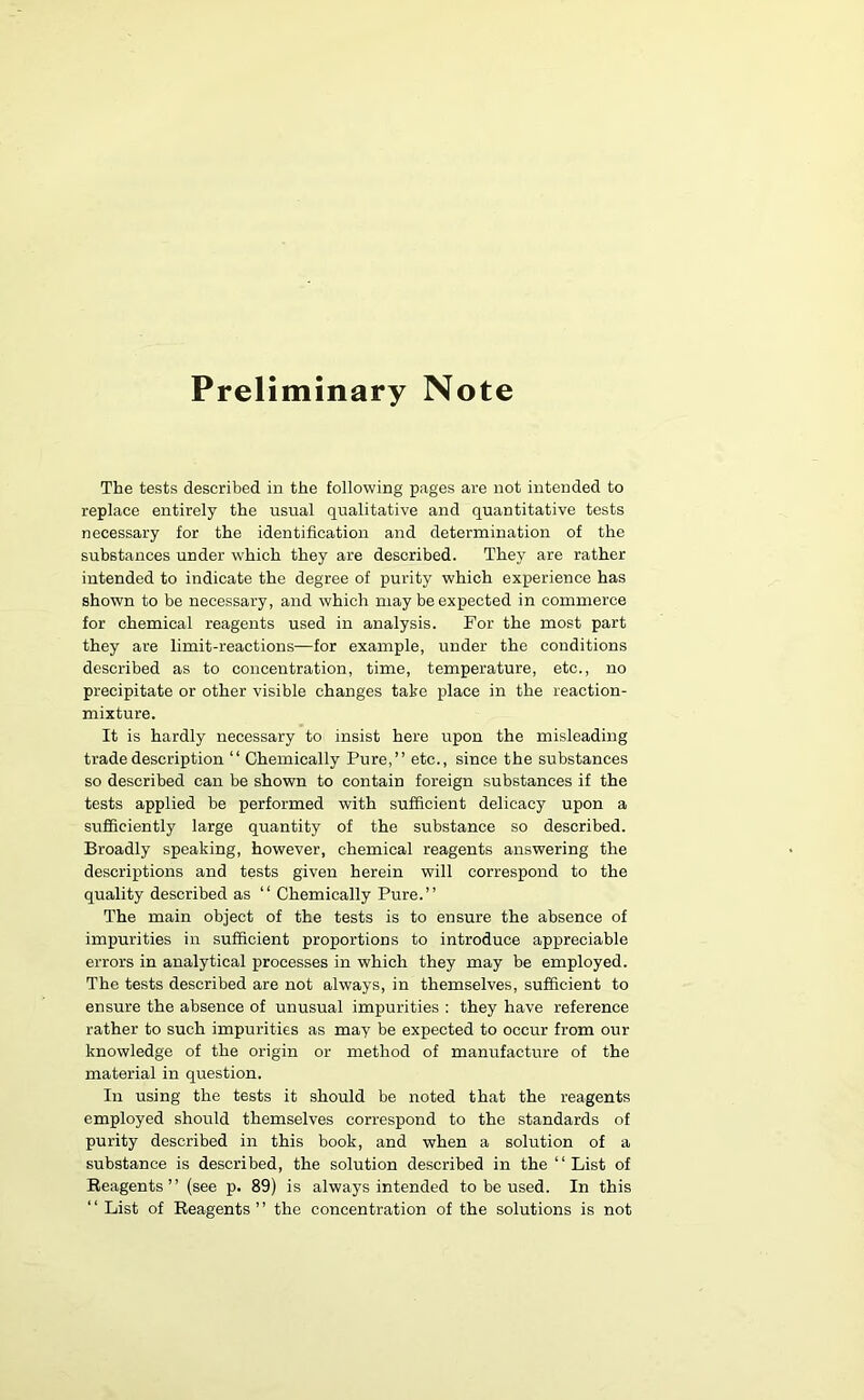 Preliminary Note The tests described in the following pages are not intended to replace entirely the usual qualitative and quantitative tests necessary for the identification and determination of the substances under which they are described. They are rather intended to indicate the degree of purity which experience has shown to be necessary, and which may be expected in commerce for chemical reagents used in analysis. For the most part they are limit-reactions—for example, under the conditions described as to concentration, time, temperature, etc., no precipitate or other visible changes take place in the reaction- mixture. It is hardly necessary to insist here upon the misleading trade description “ Chemically Pure,” etc., since the substances so described can be shown to contain foreign substances if the tests applied be performed with sufficient delicacy upon a sufficiently large quantity of the substance so described. Broadly speaking, however, chemical reagents answering the descriptions and tests given herein will correspond to the quality described as “ Chemically Pure.” The main object of the tests is to ensure the absence of impurities in sufficient proportions to introduce appreciable errors in analytical processes in which they may be employed. The tests described are not always, in themselves, sufficient to ensure the absence of unusual impurities : they have reference rather to such impurities as may be expected to occur from our knowledge of the origin or method of manufacture of the material in question. In using the tests it should be noted that the reagents employed should themselves correspond to the standards of purity described in this book, and when a solution of a substance is described, the solution described in the 11 List of Reagents” (see p. 89) is always intended to be used. In this “ List of Reagents” the concentration of the solutions is not