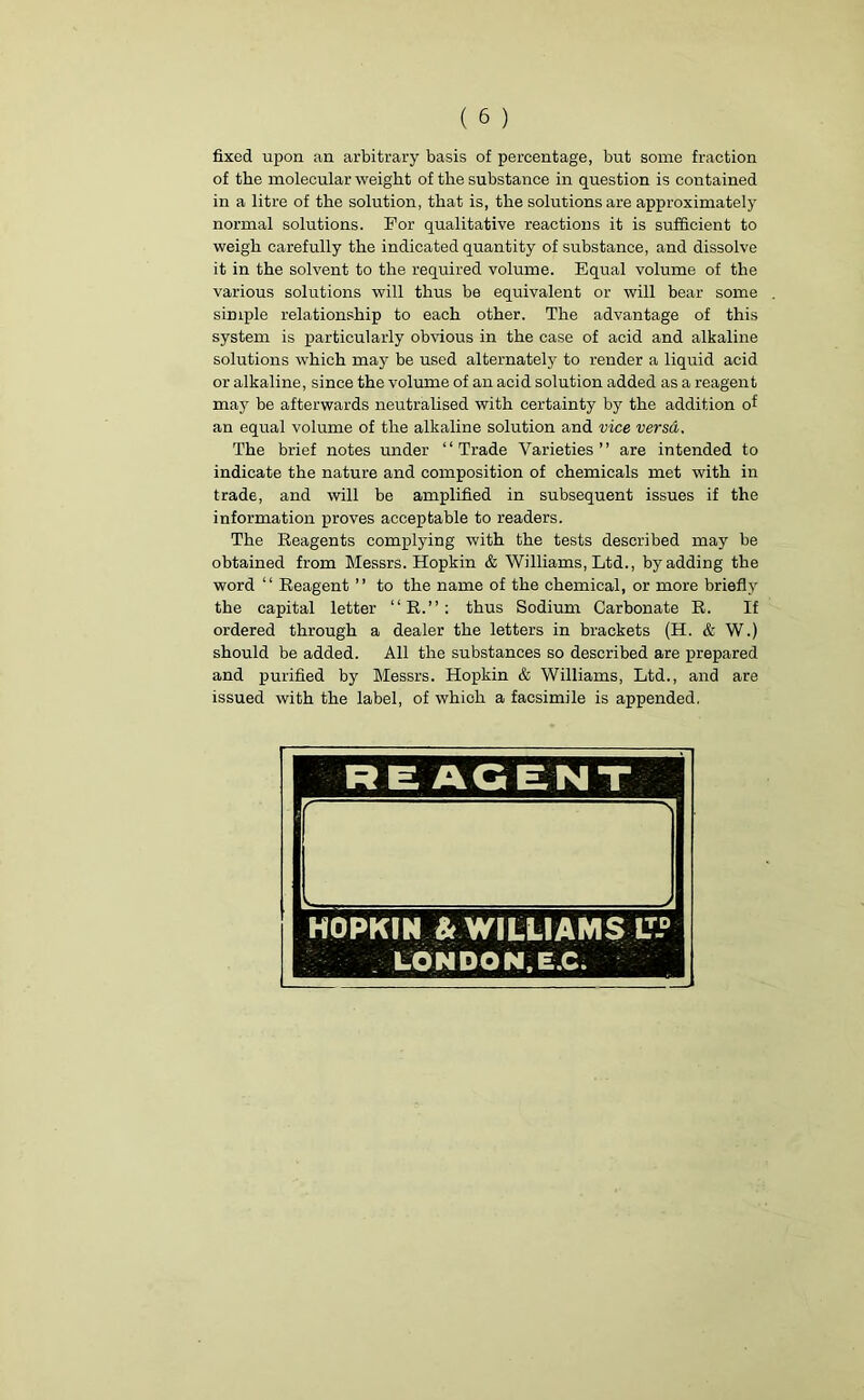 fixed upon an arbitrary basis of percentage, but some fraction of the molecular weight of the substance in question is contained in a litre of the solution, that is, the solutions are approximately normal solutions. For qualitative reactions it is sufficient to weigh carefully the indicated quantity of substance, and dissolve it in the solvent to the required volume. Equal volume of the various solutions will thus be equivalent or will bear some simple relationship to each other. The advantage of this system is particularly obvious in the case of acid and alkaline solutions which may be used alternately to render a liquid acid or alkaline, since the volume of an acid solution added as a reagent may be afterwards neutralised with certainty by the addition of an equal volume of the alkaline solution and vice versa. The brief notes under “Trade Varieties” are intended to indicate the nature and composition of chemicals met with in trade, and will be amplified in subsequent issues if the information proves acceptable to readers. The Reagents complying with the tests described may be obtained from Messrs. Hopkin & Williams, Ltd., by adding the word “ Reagent ” to the name of the chemical, or more briefly the capital letter “R.”: thus Sodium Carbonate R. If ordered through a dealer the letters in brackets (H. & W.) should be added. All the substances so described are prepared and purified by Messrs. Hopkin & Williams, Ltd., and are issued with the label, of which a facsimile is appended.