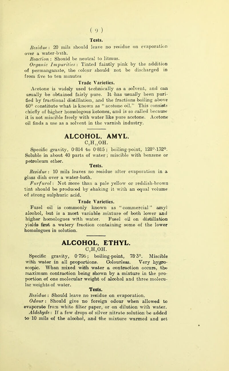 Tests. Residue : 20 mils should leave no residue on evaporation over a water-bath. Reaction : Should be neutral to litmus. Organic Impurities : Tinted faintly pink by the addition of permanganate, the colour should not be discharged in from five to ten minutes Trade Varieties. Acetone is widely used technically ias a solvent, and can usually 'be obtained fairly pure. It 'has usually been puri- fied by fractional distillation, and the fractions boiling above 60° constitute what is known as “ acetone oil.” This consists chiefly of higher homologous ketones, and is so called because it is not miscible freely with water like pure acetone. Acetone oil finds a use as a solvent in the varnish industry. ALCOHOL, AMYL. C5Hn0H. .Specific .gravity, 0'814 'to 0'815 ; boiling-point, 128°-132°. Soluble in about 40 parts of water; miscible with benzene or petroleum e their. Tests. Residue : 10 mils leaves no residue after evaporation in a glass dish over a water-bath. Furf urol: Not more than a pale yellow or reddish-brown tint should be produced by shaking it with an equal volume of strong sulphuric acid. Trade Varieties. Fusel oil is commonly known as “ commercial ” amyl aloohol, but is a most variable mixture of both lower and higher homologues with water. Fusel oil on distillation yields first a watery fraction containing some of the lower homologues in solution. ALCOHOL, ETHYL. c2h5oh. Specific gravity, 0796; boiling-point, 78'3°. Miscible with water in all proportions. Colourless. Very hygro- scopic. When mixed with water a oontmotion occurs, the maximum contraction being Shown by a mixture in the pro- portion of one molecular weight of aloohol and three molecu- lar weights of water. Tests. Residue : Should leave no residue on evaporation. Odour: Should give no foreign odour when allowed to evaporate from white filter paper, or on dilution with water. Aldehyde: If ,a few drops of silver nitrate solution be added to 10 mils of the .aloohol, and the mixture warmed and set