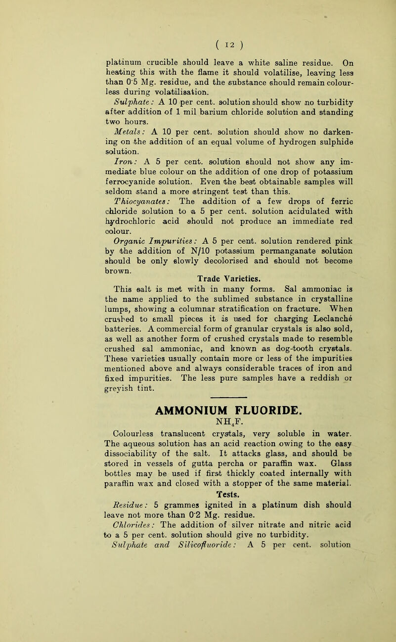 platinum crucible should leave a white saline residue. On heating this with the flame it should volatilise, leaving less than 0 5 Mg. residue, and the substance should remain colour- less during volatilisation. Sulphate: A 10 -per cent, solution should show no turbidity after addition of 1 mil barium chloride solution and standing two hours. Metals: A 10 per cent, solution should show no darken- ing on the addition of an equal volume of hydrogen sulphide solution. Iron: A 5 per cent, solution should not show any im- mediate blue colour on the addition of one drop of potassium ferrocyanide solution. Even the best obtainable samples will seldom stand a more stringent test than this. Thiocyanates: The addition of a few drops of ferric chloride solution to a 5 per cent, solution acidulated with hydrochloric acid should not produce an immediate red oolour. Organic Impurities: A 5 per cent, solution rendered pink by the addition of N/10 potassium permanganate solution should be only slowly decolorised and should not become brown. Trade Varieties. This salt is met with in many forms. Sal ammoniac is the name applied to the sublimed substance in crystalline lumps, showing a columnar stratification on fracture. When crushed to small pieces it is U6ed for charging Leclanche batteries. A commercial form of granular crystals is also sold, as well as another form of crushed crystals made to resemble crushed sal ammoniac, and known as dog-tooth crystals. These varieties usually oontain more cr less of the impurities mentioned above and always considerable traces of iron and fixed impurities. The less pure samples have a reddish or greyish tint. AMMONIUM FLUORIDE. nh4f. Colourless translucent crystals, very soluble in water. The aqueous solution has an acid reaction owing to the easy dissociability of the salt. It attacks glass, and should be stored in vessels of gutta percha or paraffin wax. Glass bottles may be used if first thickly coated internally with paraffin wax and closed with a stopper of the same material. Tests. Residue: 5 grammes ignited in a platinum dish should leave not more than 0'2 Mg. residue. Chlorides: The addition of silver nitrate and nitric acid to a 5 per cent, solution should give no turbidity. Sulphate and Silicofluoride A 5 per cent, solution