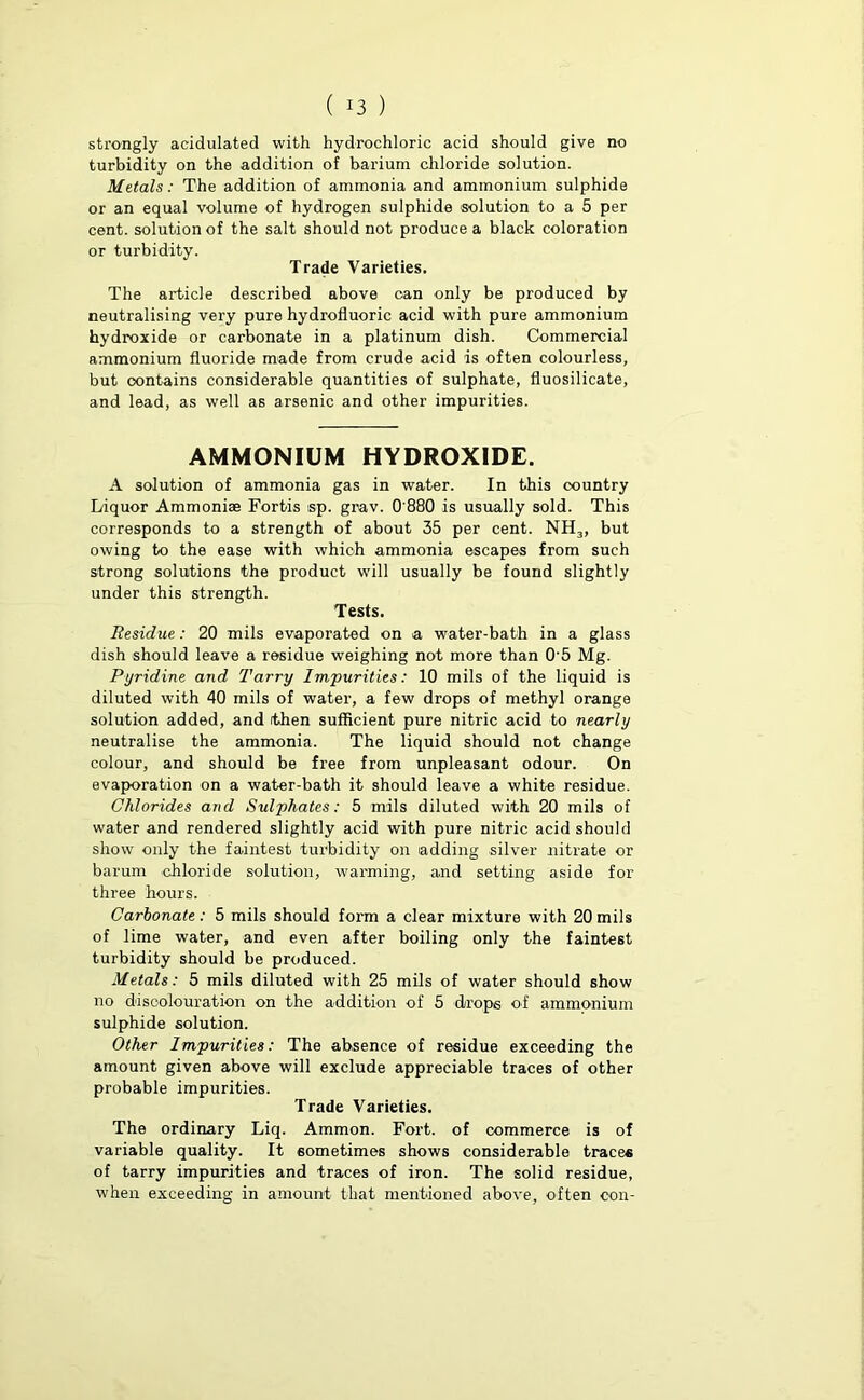 strongly acidulated with hydrochloric acid should give no turbidity on the addition of barium chloride solution. Metals: The addition of ammonia and ammonium sulphide or an equal volume of hydrogen sulphide solution to a 5 per cent, solution of the salt should not produce a black coloration or turbidity. Trade Varieties. The article described above can only be produced by neutralising very pure hydrofluoric acid with pure ammonium hydroxide or carbonate in a platinum dish. Commercial ammonium fluoride made from crude acid is often colourless, but contains considerable quantities of sulphate, fluosilicate, and lead, as well as arsenic and other impurities. AMMONIUM HYDROXIDE. A solution of ammonia gas in water. In this country Liquor Ammonias Fortis sp. grav. 0'880 is usually sold. This corresponds to a strength of about 35 per cent. NH3, but owing to the ease with which ammonia escapes from such strong solutions the product will usually be found slightly under this strength. Tests. Residue: 20 mils evaporated on a water-bath in a glass dish should leave a residue weighing not more than 0'5 Mg. Pyridine and Tarry Impurities: 10 mils of the liquid is diluted with 40 mils of water, a few drops of methyl orange solution added, and (then sufficient pure nitric acid to nearly neutralise the ammonia. The liquid should not change colour, and should be free from unpleasant odour. On evaporation on a water-bath it should leave a white residue. Chlorides and Sulphates: 5 mils diluted with 20 mils of water and rendered slightly acid with pure nitric acid should show only the faintest turbidity on adding silver nitrate or barum chloride solution, warming, and setting aside for three hours. Carbonate : 5 mils should form a clear mixture with 20 mils of lime water, and even after boiling only the faintest turbidity should be produced. Metals: 5 mils diluted with 25 mils of water should show no discolouration on the addition of 5 drops of ammonium sulphide solution. Other Impurities: The absence of residue exceeding the amount given above will exclude appreciable traces of other probable impurities. Trade Varieties. The ordinary Liq. Ammon. Fort, of commerce is of variable quality. It sometimes shows considerable traces of tarry impurities and traces of iron. The solid residue, when exceeding in amount that mentioned above, often con-