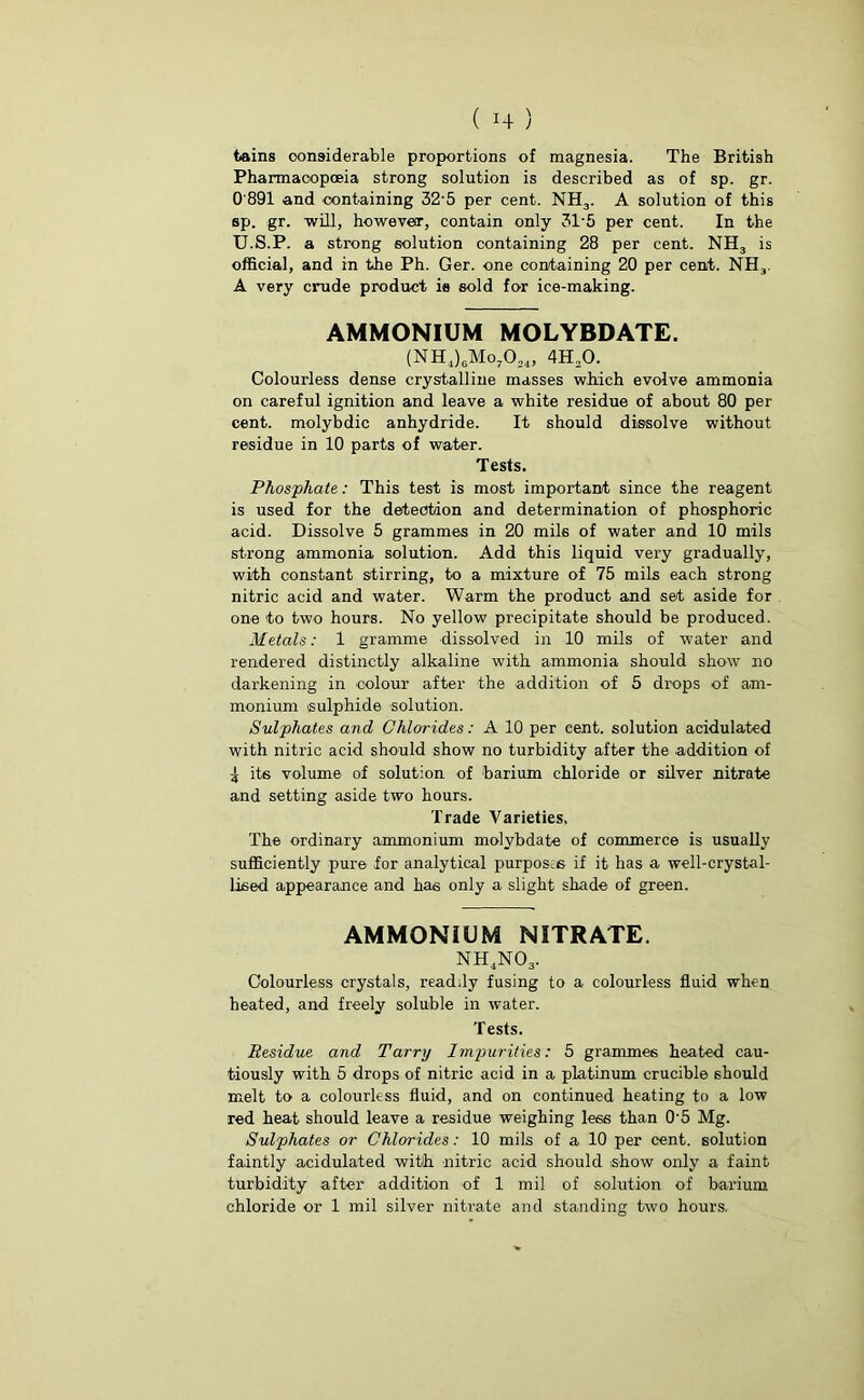 tains considerable proportions of magnesia. The British Pharmacopoeia strong solution is described as of sp. gr. 0'891 and containing 32'5 per cent. NH3. A solution of this sp. gr. -will, however, contain only 3T5 per cent. In the U.S.P. a strong solution containing 28 per cent. NH3 is official, and in the Ph. Ger. one containing 20 per cent. NH3. A very crude product ie sold for ice-making. AMMONIUM MOLYBDATE. (NH,)6Mo7024, 4H20. Colourless dense crystalline masses which evolve ammonia on careful ignition and leave a white residue of about 80 per cent, molybdic anhydride. It should dissolve without residue in 10 parts of water. Tests. Phosphate: This test is most important since the reagent is used for the detection and determination of phosphoric acid. Dissolve 5 grammes in 20 mils of water and 10 mils strong ammonia solution. Add this liquid very gradually, with constant stirring, to a mixture of 75 mils each strong nitric acid and water. Warm the product and set aside for one to two hours. No yellow precipitate should be produced. Metals: 1 gramme dissolved in 10 mils of water and rendered distinctly alkaline with ammonia should show no darkening in colour after the addition of 5 drops of am- monium sulphide solution. Sulphates and Chlorides: A 10 per cent, solution acidulated with nitric acid should show no turbidity after the addition of \ its volume of solution of barium chloride or silver nitrate and setting aside two hours. Trade Varieties, The ordinary ammonium molybdate of commerce is usually sufficiently pure for analytical purposes if it has a well-crystal- lised appearance and has only a slight shade of green. AMMONIUM NITRATE. NH4N03. Colourless crystals, readily fusing to a colourless fluid when heated, and freely soluble in water. Tests. Residue and Tarry Impurities: 5 grammes heated cau- tiously with 5 drops of nitric acid in a platinum crucible should melt to a colourless fluid, and on continued heating to a low red heat should leave a residue weighing less than 0‘5 Mg. Sulphates or Chlorides: 10 mils of a 10 per cent, solution faintly acidulated with nitric acid should show only a faint turbidity after addition of 1 mil of solution of barium chloride or 1 mil silver nitrate and standing two hours.