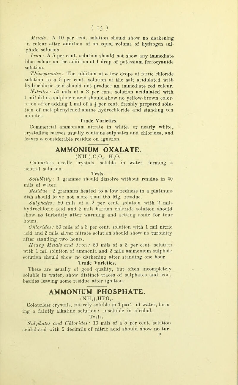 in colour after addition of an equal volume of hydrogen sul- phide solution. Iron: A 5 per cent, solution should not show any immediate blue colour on the addition of 1 drop of potassium fenocyanide solution. Thiocyanates : The addition of a few drops of ferric chloride solution to a 5 per cent, solution of the salt acidulated with hydrochloric acid should not produce an immediate red colour. Nitrites: 50 mils of a 2 per cent, solution acidulated with. 1 mil dilute sulphuric acid should show no yellow-brown color- ation after adding 1 mil of a ^ per cent, freshly prepared solu- tion of metaphenylenediamine hydrochloride and standing ten minutes. Trade Varieties. Commercial ammonium nitrate in white, or nearly white,, crystalline masses usually contains sulphates and chlorides, and leaves a considerable residue on ignition. AMMONIUM OXALATE. (NH.,)2C204, h20. Colourless needle crystals, soluble in water, forming a neutral solution. Tests. Solubility: 1 gramme should dissolve without residue in 40 mils of water. Residue : 3 grammes heated to a low redness in a platinum- dish should leave not more than 0'5 Mg. residue. Sulphates: 50 mils of a 2 per cent, solution with 2 mils- hydrochloric acid and 2 mils barium chloride solution should show no turbidity after warming and setting aside for four hours. Chlorides: 50 mils of a 2 per cent, solution with 1 mil nitric acid and 2 mils silver nitrate solution should show no turbidity after standing two hours. Heavy Metals and Iron: 50 mils of a 2 per cent, solution with 1 mil solution of ammonia and 2 mils ammonium sulphide solution should show no darkening after standing one hour. Trade Varieties. These are usually of good quality, but often incompletely soluble in water, show distinct traces of sulphates and iron, besides leaving some residue after ignition. AMMONIUM PHOSPHATE. (NH4)3HP04. Colourless crystals, entirely soluble in 4 pait of water, form- ing a faintly alkaline solution ; insoluble in alcohol. Tests. Sulphates and Chlorides: 10 mils of a 5 per cent, solution acidulated with 5 decimils of nitric acid should show no tur-