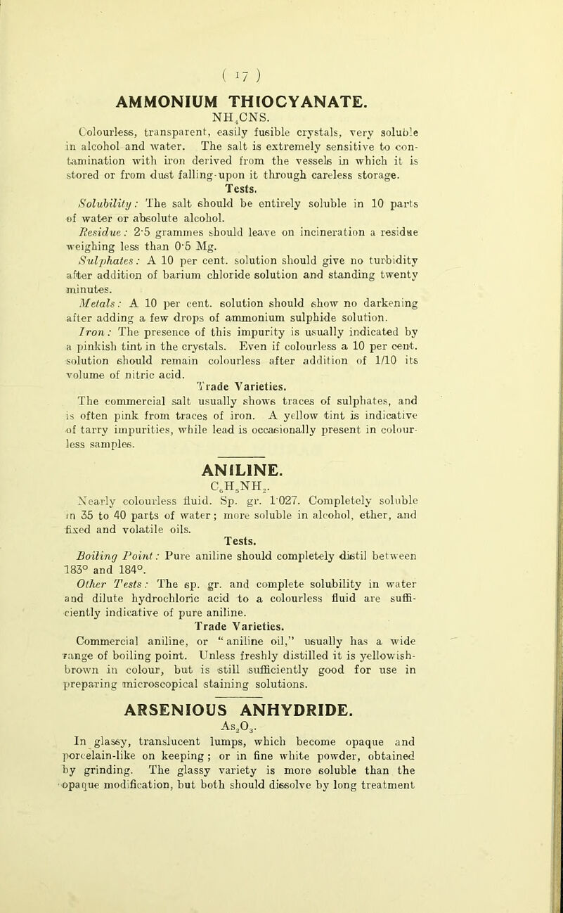 AMMONIUM THIOCYANATE. NH.jCNS. Colourless, transparent, easily fusible crystals, very soluble in alcohol and water. The salt is extremely sensitive to con- tamination with iron derived from the vessels in which it is stored or from dust falling-upon it -through careless storage. Tests, Solubility: The salt should be entirely soluble in 10 parts of water or absolute alcohol. Residue: 2'5 grammes should leave on incineration a residue weighing less than 0'5 Mg. Sulphates: A 10 per cent, solution should give no turbidity after addition of barium chloride solution and standing twenty minutes. Metals: A 10 per cent, solution should show no darkening after adding a few drops of ammonium sulphide solution. Iron: The presence of this impurity is usually indicated by a pinkish tint in the crystals. Even if colourless a 10 per cent, solution should remain colourless after addition of 1/10 its volume of nitric acid. Trade Varieties. The commercial salt usually shows traces of sulphates, and is often pink from traces of iron. A yellow tint is indicative of tarry impurities, while lead is occasionally present in colour- less samples. ANILINE. C6H5NH, Nearly colourless fluid. Sp. gr. 1027. Completely soluble in 35 to 40 parts of water; more soluble in alcohol, ether, and fixed and volatile oils. Tests. Boiling Point: Pure aniline should completely distil between 183° and 184°. Other Tests: The 6p. gr. and complete solubility in water and dilute hydrochloric acid to a colourless fluid are suffi- ciently indicative of pure aniline. Trade Varieties. Commercial aniline, or “ aniline oil,” usually has a wide range of boiling point. Unless freshly distilled it is yellowish- brown in colour, but is -still sufficiently good for use in preparing microscopical staining solutions. ARSENIOUS ANHYDRIDE. As,03. In glassy, translucent lumps, which become opaque and porcelain-like on keeping ; or in fine white powder, obtained by grinding. The glassy variety is more soluble than the opaque modification, but both should dissolve by long treatment