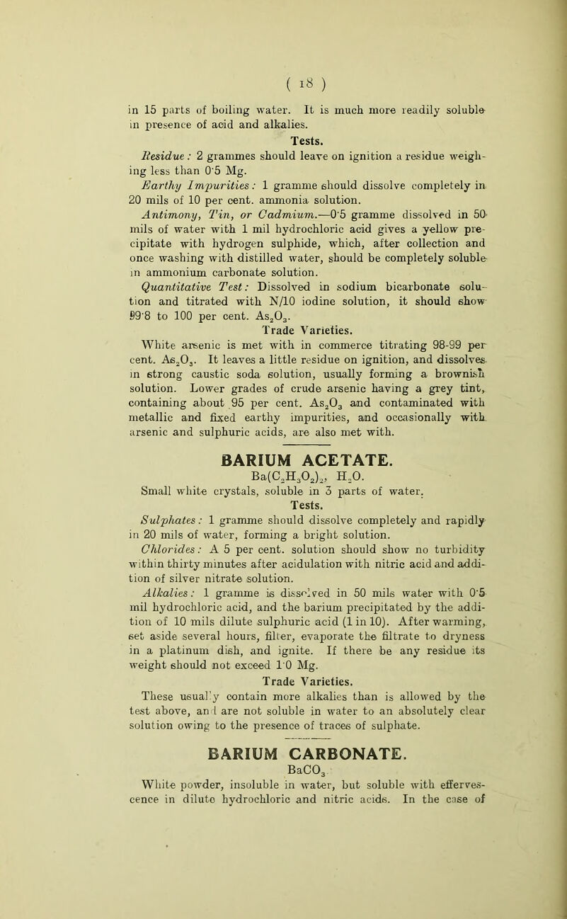 in presence of aoid and alkalies. Tests. Itesidue : 2 grammes should leave on ignition a residue weigh- ing less than 0'5 Mg. Earthy Impurities: 1 gramme should dissolve completely in 20 mils of 10 per cent, ammonia solution. Antimony, Tin, or Cadmium.-—0'5 gramme dissolved in 50 mils of water with 1 mil hydrochloric acid gives a yellow pre- cipitate with hydrogen sulphide, which, after collection and once washing with distilled water, should be completely soluble- in ammonium carbonate solution. Quantitative Test: Dissolved in sodium bicarbonate solu- tion and titrated with N/10 iodine solution, it should show 89'8 to 100 per cent. As203. Trade Varieties. White arsenic is met with in commerce titrating 98-99 per cent. As203. It leaves a little residue on ignition, and dissolves in strong caustic soda solution, usually forming a brownish solution. Lower grades of crude arsenic having a grey tint, containing about 95 per cent. As203 and contaminated with metallic and fixed earthy impurities, and occasionally with arsenic and sulphuric acids, are also met with. BARIUM ACETATE. Ba(C2H302)2, H20. Small white crystals, soluble in 3 parts of water. Tests. Sulphates: 1 gramme should dissolve completely and rapidly in 20 mils of water, forming a bright solution. Chlorides: A 5 per cent, solution should show no turbidity within thirty minutes after acidulation with nitric acid and addi- tion of silver nitrate solution. Alkalies: 1 gramme is dissolved in 50 mils water with 0'5 mil hydrochloric acid, and the barium precipitated by the addi- tion of 10 mils dilute sulphuric acid (linlOJ. After warming,. 6et aside several hours, filter, evaporate the filtrate to dryness in a platinum dish, and ignite. If there be any residue its weight should not exceed 10 Mg. Trade Varieties. These usually contain more alkalies than is allowed by the test above, an I are not soluble in water to an absolutely clear solution owing to the presence of traces of sulphate. BARIUM CARBONATE. BaC03 White powder, insoluble in water, but soluble with efferves- cence in diluto hydrochloric and nitric acids. In the case of