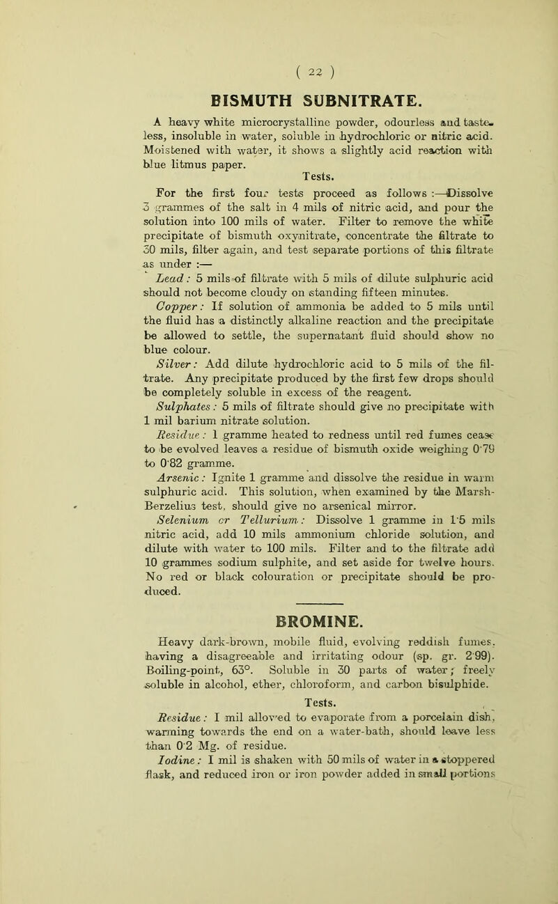 BISMUTH SUBNITRATE. A heavy white macrocrystalline powder, odourless and taste, less, insoluble in water, soluble in hydrochloric or aitric acid. Moistened with water, it shows a slightly acid reaction with blue litmus paper. Tests. For the first four tests proceed as follows :—Dissolve 3 .grammes of the salt in 4 mils of nitric acid, and pour the solution into 100 mils of water. Filter to remove the white precipitate of bismuth oxynitrate, concentrate the filtrate to 50 mils, filter again, and test separate portions of this filtrate as under :— Lead: 5 mils of filtrate with 5 mils of 'dilute sulphuric acid should not become cloudy on standing fifteen minutes. Copper: If solution of ammonia be added to 5 mils until the fluid has a distinctly alkaline reaction and the precipitate be allowed to settle, the supernatant fluid should show no blue colour. Silver: Add dilute hydrochloric acid to 5 mils of the fil- trate. Any precipitate produced by the first few drops should be completely soluble in excess of the reagent. Sulphates: 5 mils of filtrate should give no precipitate with 1 mil barium nitrate solution. Residue: 1 gramme heated to redness until red fumes cease to be evolved leaves a residue of bismuth oxide weighing 0 79 to 082 gramme. Arsenic: Ignite 1 gramme and dissolve the residue in warm sulphuric acid. This solution, when examined by the Marsh- Berzelius test, should give no arsenical mirror. Selenium cr Tellurium■: Dissolve 1 gramme in L'5 mils nitric acid, add 10 mils ammonium chloride solution, and dilute with water to 100 mils. Filter and to the filtrate add 10 grammes sodium sulphite, and set aside for twelve hours. No red or black colouration or precipitate should be pro- duced. BROMINE. Heavy dark-brown, mobile fluid, evolving reddish fumes, having a disagreeable and irritating odour (sp. gr. 2'99). Boiling-point, 63°. Soluble in 30 parts of water; freely soluble in alcohol, ether, chloroform, and carbon bisulphide. Tests. Residue: I mil allov'ed to evaporate from a porcelain dish, warming towards the end on a water-bath, should leave less than 0'2 Mg. of residue. Iodine : I mil is shaken with 50 mils of water in a stoppered flask, and reduced iron or iron powder added in small portions