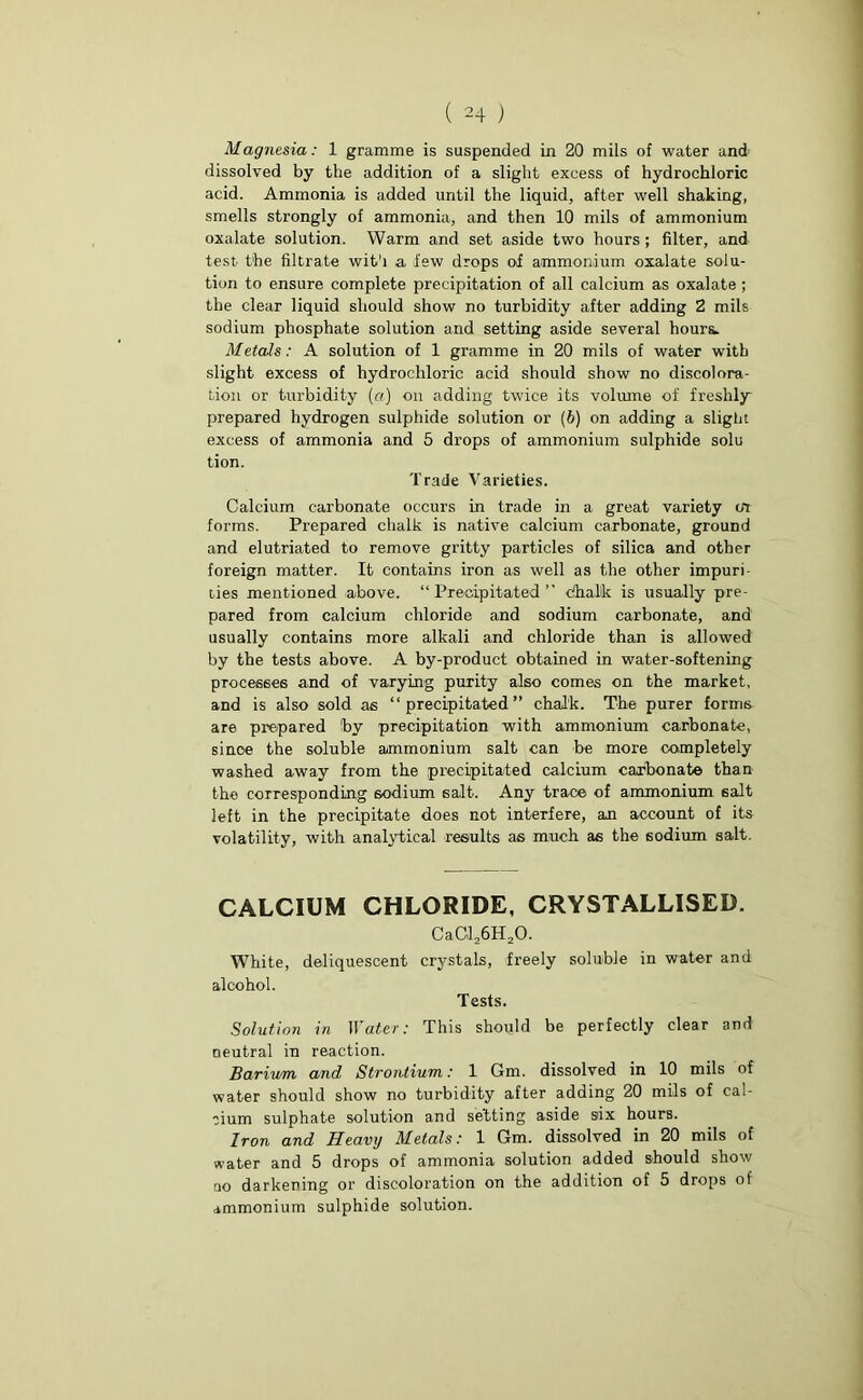 ( 24 ) Magnesia: 1 gramme is suspended in 20 mils of water and dissolved by the addition of a slight excess of hydrochloric acid. Ammonia is added until the liquid, after well shaking, smells strongly of ammonia, and then 10 mils of ammonium oxalate solution. Warm and set aside two hours; filter, and test the filtrate with a lew drops of ammonium oxalate solu- tion to ensure complete precipitation of all calcium as oxalate ; the clear liquid should show no turbidity after adding 2 mils sodium phosphate solution and setting aside several hours. Metals: A solution of 1 gramme in 20 mils of water with slight excess of hydrochloric acid should show no discolora- tion or turbidity (a) on adding twice its volume of freshly prepared hydrogen sulphide solution or (6) on adding a slight excess of ammonia and 5 drops of ammonium sulphide solu tion. Trade Varieties. Calcium carbonate occurs in trade in a great variety in forms. Prepared chalk is native calcium carbonate, ground and elutriated to remove gritty particles of silica and other foreign matter. It contains iron as well as the other impuri- ties mentioned above. “Precipitated” chalk is usually pre- pared from calcium chloride and sodium carbonate, and usually contains more alkali and chloride than is allowed by the tests above. A by-product obtained in water-softening processes and of varying purity also comes on the market, and is also sold as “precipitated” chalk. The purer forms are prepared by precipitation with ammonium carbonate, since the soluble ammonium salt can be more completely washed away from the precipitated calcium carbonate than the corresponding sodium salt. Any trace of ammonium salt left in the precipitate does not interfere, an account of its volatility, with analytical results as much as the sodium salt. CALCIUM CHLORIDE, CRYSTALLISED. CaCl26H20. White, deliquescent crystals, freely soluble in water and alcohol. Tests. Solution in Water: This should be perfectly clear and neutral in reaction. Barium and Strontium: 1 Gm. dissolved in 10 mils of water should show no turbidity after adding 20 mils of cal- cium sulphate solution and setting aside six hours. Iron and Heavy Metals: 1 Gm. dissolved in 20 mils of water and 5 drops of ammonia solution added should show no darkening or discoloration on the addition of 5 drops of ammonium sulphide solution.