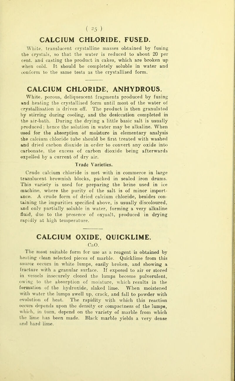 CALCIUM CHLORIDE, FUSED. White, translucent crystalline masses obtained by fusing the crystals, so that the water is reduced to about 20 per cent, and casting the product in cakes, wihich are broken up when cold. It should be completely soluble in water and conform to the same tests as the crystallised form. CALCIUM CHLORIDE, ANHYDROUS. White, porous, deliquescent fragments produced by fusing and heating the crystallised form until most of the water of crystallisation is driven off. The product is then granulated by stirring during cooling, and the desiccation completed in the air-bath. During the drying a little basic salt is usually produced: hence the solution in water may be alkaline. When used for the absorption of moisture in elementary analysis the calcium chloride tube should be first treated with washed and dried carbon dioxide in order to convert any oxide into carbonate, the excess of carbon dioxide being afterwards expelled by a current of dry air. Trade Varieties. Crude calcium chloride is met with in commerce in large translucent brownish blocks, packed in sealed iron drums. This variety is used for preparing the brine used in ice machine, where the purity of the salt is of minor import- ance. A crude form of dried calcium chloride, besides con- taining the impurities specified above, is usually discoloured, and only partially soluble in water, forming a very alkaline fluid, due to the presence of oxysalt, produced in drying rapidly a-t high temperature. CALCIUM OXIDE, QUICKLIME. CaO. The most suitable form for use as a reagent is obtained by heating clean selected pieces of marble. Quicklime from this source occurs in white lumps, easily broken, and showing a fracture with a granular surface. If exposed to air or stored in vessels insecurely closed the lumps become pulverulent, owing to the absorption of moisture, which results in the formation of the hydroxide, slaked lime. W'hen moistened with water the lumps swell up, crack, and fall to powder with evolution of heat. The rapidity with which this reaction occurs depends upon the density or compactness of the lumps, which, in turn, depend on the variety of marble from which the lime has been made. Black marble yields a very dense and hard lime.