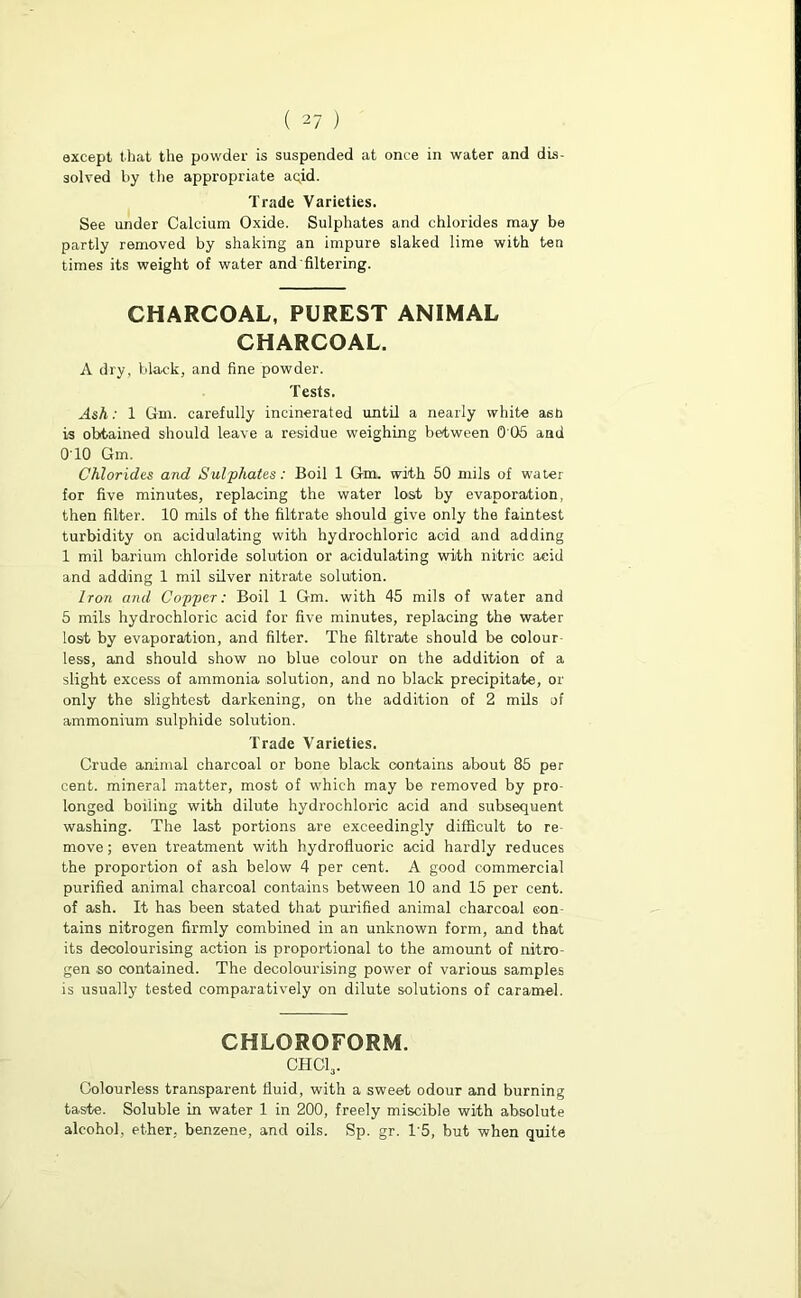 except that the powder is suspended at once in water and dis- solved by the appropriate aqid. Trade Varieties. See under Calcium Oxide. Sulphates and chlorides may be partly removed by shaking an impure slaked lime with ten times its weight of water and'filtering. CHARCOAL, PUREST ANIMAL CHARCOAL. A dry, black, and fine powder. Tests. Ash: 1 Gm. carefully incinerated until a nearly white ash is obtained should leave a residue weighing between 0 05 and 010 Gm. Chlorides and Sulphates: Boil 1 Gm. with 50 mils of water for five minutes, replacing the water lost by evaporation, then filter. 10 mils of the filtrate should give only the faintest turbidity on acidulating with hydrochloric acid and adding 1 mil barium chloride solution or acidulating with nitric acid and adding 1 mil silver nitrate solution. Iron and Copper: Boil 1 Gm. with 45 mils of water and 5 mils hydrochloric acid for five minutes, replacing the water lost by evaporation, and filter. The filtrate should be colour- less, and should show no blue colour on the addition of a slight excess of ammonia solution, and no black precipitate, or only the slightest darkening, on the addition of 2 mils of ammonium sulphide solution. Trade Varieties. Crude animal charcoal or bone black contains about 85 per cent, mineral matter, most of which may be removed by pro- longed boiling with dilute hydrochloric acid and subsequent washing. The last portions are exceedingly difficult to re- move ; even treatment with hydrofluoric acid hardly reduces the proportion of ash below 4 per cent. A good commercial purified animal charcoal contains between 10 and 15 per cent, of ash. It has been stated that purified animal charcoal con- tains nitrogen firmly combined in an unknown form, and that its decolourising action is proportional to the amount of nitro- gen so contained. The decolourising power of various samples is usually tested comparatively on dilute solutions of caramel. CHLOROFORM. chci3. Colourless transparent fluid, with a sweet odour and burning taste. Soluble in water 1 in 200, freely miscible with absolute alcohol, ether, benzene, and oils. Sp. gr. T5, but when quite