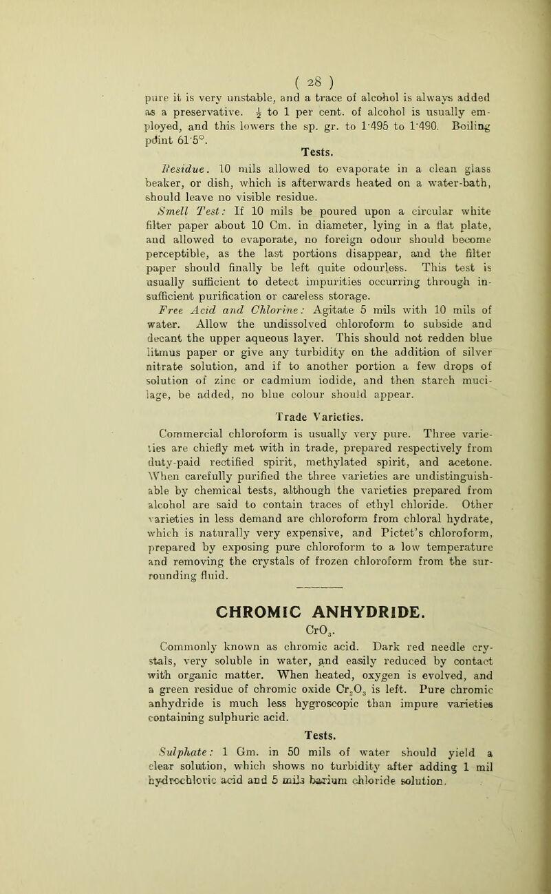 pure it is very unstable, and a trace of alcohol is always added as a preservative. ^ to 1 per cent, of alcohol is usually em- ployed, and this lowers the sp. gr. to P495 to 1'490. Boiling pdint 61'5°. Tests. Itesidue. 10 mils allowed to evaporate in a clean glass beaker, or dish, which is afterwards heated on a water-bath, should leave no visible residue. Smell Test: If 10 mils be poured upon a circular white filter paper about 10 Cm. in diameter, lying in a Hat plate, and allowed to evaporate, no foreign odour should become perceptible, as the last portions disappear, and the filter paper should finally be left quite odourless. This test is usually sufficient to detect impurities occurring through in- sufficient purification or careless storage. Free Acid and Chlorine: Agitate 5 mils with 10 mils of water. Allow the undissolved chloroform to subside and decant the upper aqueous layer. This should not redden blue iitmus paper or give any turbidity on the addition of silver nitrate solution, and if to another portion a few drops of solution of zinc or cadmium iodide, and then starch muci- lage, be added, no blue colour should appear. Trade Varieties. Commercial chloroform is usually very pure. Three varie- ties are chiefly met with in trade, prepared respectively from duty-paid rectified spirit, methylated spirit, and acetone. When carefully purified the three varieties are undistinguish- able by chemical tests, although the varieties prepared from alcohol are said to contain traces of ethyl chloride. Other varieties in less demand are chloroform from chloral hydrate, which is naturally very expensive, and Pictet’s chloroform, prepared by exposing pure chloroform to a low temperature and removing the crystals of frozen chloroform from the sur- rounding fluid. CHROMIC ANHYDRIDE. Cr03. Commonly known as chromic acid. Dark red needle cry- stals, very soluble in water, £,nd easily reduced by contact with organic matter. When heated, oxygen is evolved, and a green residue of ohromic oxide Cr203 is left. Pure chromic anhydride is much less hygroscopic than impure varieties containing sulphuric acid. Tests. Sulphate: 1 Gm. in 50 mils of water should yield a clear solution, which shows no turbidity' after adding 1 mil hydrochloric acid and 5 mils barium chloride solution.