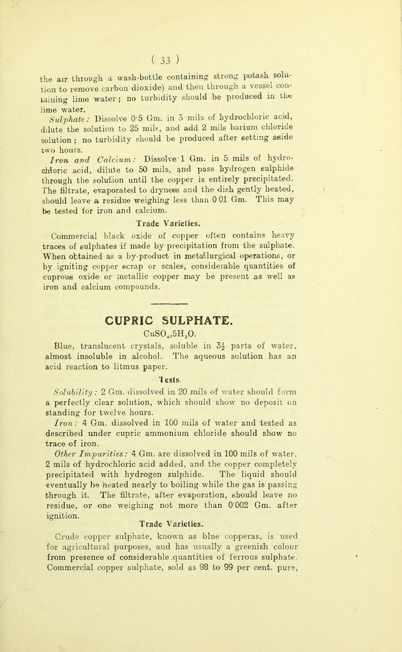 the air through a wash-bottle containing strong potash solu- tion to remove carbon dioxide) and then through a vessel con- taining lime water; no turbidity should be produced in the lime water. Sulphate: Dissolve 0'5 Gm. in 3 mils of hydrochloric acid, dilute the solution to 25 mils, and add 2 mils barium chloride solution ; no turbidity should be produced after setting aside two hours. Iron and Calcium: Dissolve'1 Gm. in 5 mils of hydro- chloric acid, dilute to 50 mils, and pass hydrogen sulphide through the solution until the copper is entirely precipitated. The filtrate, evaporated to dryness and the dish gently heated, should leave a residue weighing less than 0 01 Gm. This may be tested for iron and calcium. Trade Varieties. Commercial black oxide of copper often contains heavy traces of sulphates if made by precipitation from the sulphate. When obtained as a by-product in metallurgical operations, or by igniting copper scrap or scales, considerable quantities of cuprous oxide or metallic copper may be present as well as iron and calcium compounds. CUPRIC SULPHATE. CuS04,5H20. Blue, translucent crystals, soluble in 3s parts of water, almost insoluble in alcohol. The aqueous solution has an acid reaction to litmus paper. 'I ests. Solubility: 2 Gm. dissolved in 20 mils of water should form a perfectly clear solution, which should show no deposit on standing for twelve hours. Iron: 4 Gm. dissolved in 100 mils of water and tested as described under cupric ammonium chloride should show no trace of iron. Other Impurities: 4 Gm. are dissolved in 100 mils of water, 2 mils of hydrochloric acid added, and the copper completely precipitated with hydrogen sulphide. The liquid should eventually be heated nearly to boiling while the gas is passing through it. The filtrate, after evaporation, should leave no residue, or one weighing not more than 0 002 Gm. after ignition. Trade Varieties. Crude copper .sulphate, known as blue copperas, is used for agricultural purposes, and has usually a greenish colour from presence of considerable .quantities of ferrous sulphate. Commercial copper sulphate, sold as 98 to 99 per cent, pure.