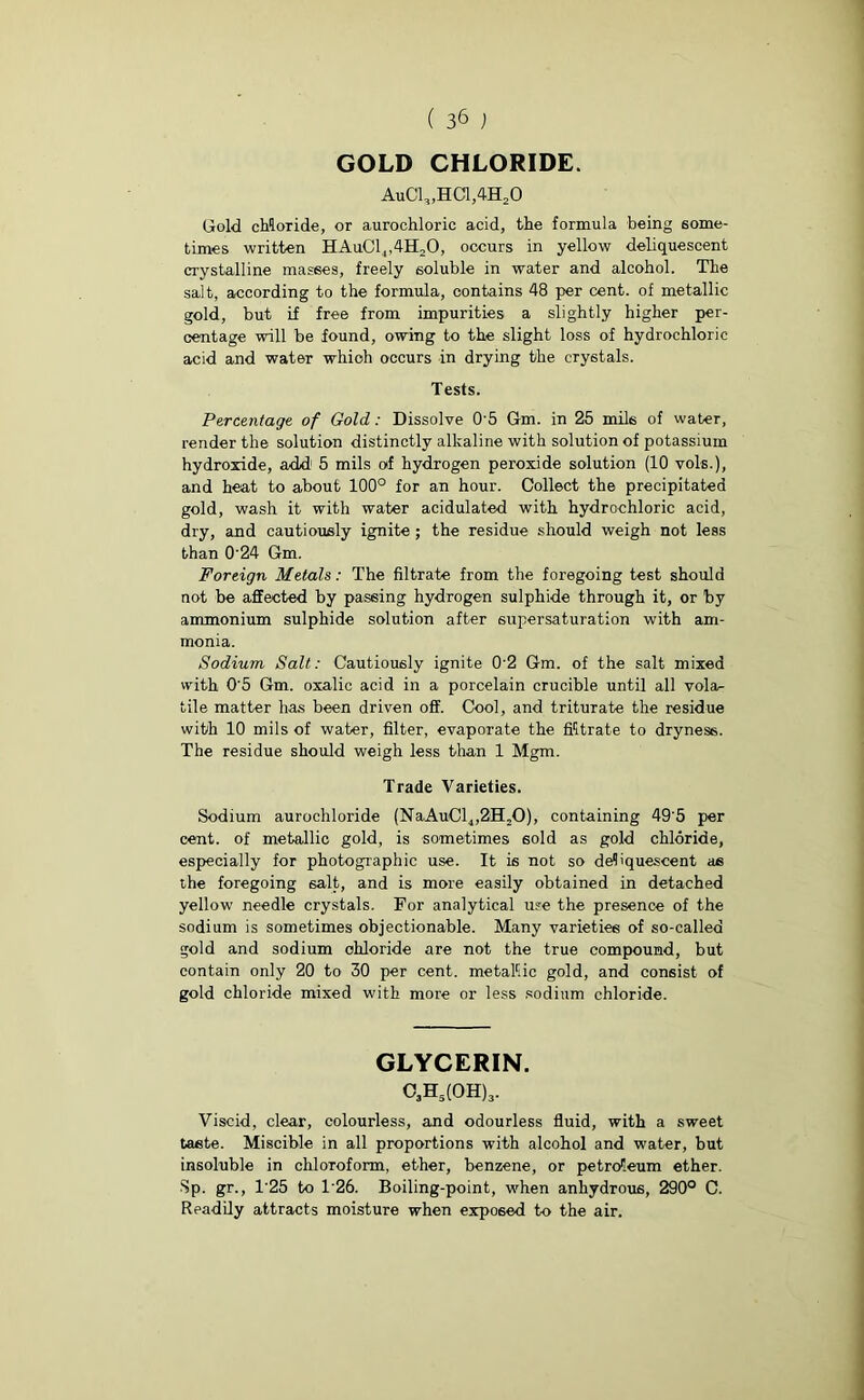 GOLD CHLORIDE. AuC1„HC1,4H20 Gold chloride, or aurochloric acid, the formula being some- times written HAuC14,4H20, occurs in yellow deliquescent crystalline masses, freely soluble in water and alcohol. The salt, according to the formula, contains 48 per cent, of metallic gold, but if free from impurities a slightly higher per- centage will be found, owing to the slight loss of hydrochloric acid and water which occurs in drying the crystals. Tests. Percentage of Gold: Dissolve 0 5 Gm. in 25 mils of water, render the solution distinctly alkaline with solution of potassium hydroxide, add1 5 mils of hydrogen peroxide solution (10 vols.), and heat to about 100° for an hour. Collect the precipitated gold, wash it with water acidulated with hydrochloric acid, dry, and cautiously ignite ; the residue should weigh not leas than 0'24 Gm. Foreign Metals: The filtrate from the foregoing test should not be affected by passing hydrogen sulphide through it, or by ammonium sulphide solution after supersaturation with am- monia. Sodium- Salt: Cautiously ignite 0'2 Gm. of the salt mixed with 0'5 Gm. oxalic acid in a porcelain crucible until all vola- tile matter has been driven off. Cool, and triturate the residue with 10 mils of water, filter, evaporate the filtrate to dryness. The residue should weigh less than 1 Mgm. Trade Varieties. Sodium aurochloride (NaAuCl4,2H,0), containing 49'5 per cent, of metallic gold, is sometimes sold as gold chloride, especially for photographic use. It is not so deliquescent as the foregoing 6alt, and is more easily obtained in detached yellow needle crystals. For analytical use the presence of the sodium is sometimes objectionable. Many varieties of so-called gold and sodium chloride are not the true compound, but contain only 20 to 30 per cent, metallic gold, and consist of gold chloride mixed with more or less sodium chloride. GLYCERIN. o3h5(0H)3. Viscid, clear, colourless, and odourless fluid, with a sweet taste. Miscible in all proportions with alcohol and water, but insoluble in chloroform, ether, benzene, or petroleum ether. Sp. gr., 1'25 to 126. Boiling-point, when anhydrous, 290° C. Readily attracts moisture when exposed to the air.