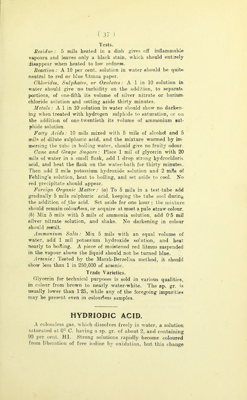 Tests. Residue: 5 mils heated in a dish gives off inflammable vapours and leaves only a black stain, which should entirely disappear when heated to low redness. Reaction: A 10 per cent, solution in water should be quite neutral to red or blue litmus paper. Chlorides, Sulphates, or Oxalates: A 1 in 10 solution in water should give no turbidity on the addition, to separate portions, of one-fifth its volume of silver nitrate or barium chloride solution and setting aside thirty minutes. Metals : A 1 in 10 solution in water should show no darken- ing when treated with hydrogen sulphide to saturation, or on the addition of one-twentieth its volume of ammonium sul- phide solution. Fatty Acids: 10 mils mixed with 5 mils of alcohol and 5 mils of dilute sulphuric acid, and the mixture warmed by im mersing the tube in boiling water, should give no fruity odour. Cane and Grape Sugars: Place 1 mil of glycerin with 20 mils of water in a small flask, add 1 drop strong hydrochloric acid, and heat the flask on the water-bath for thirty minutes. Then add 2 mils potassium hydroxide solution and 2 mils of Fehling’s solution, heat to boiling, and set aside to cool. No red precipitate should appear. Foreign Organic Matter: (a) To 5 mils in a test-tube add gradually 5 mils sulphuric acid, keeping the tube cool during the addition of the acid. Set aside for one hour ; the mixture should remain colourless, or acquire at most a pale straw colour. (b) Mix 5 mils with 5 mils of ammonia solution, add 0'5 mil silver nitrate solution, and shake. No darkening in colour should result. Ammonium Salts: Mix 5 mils with an equal volume of water, add 1 mil potassium hydroxide sorution, and heat nearly to boiling. A piece of moistened red litmus suspended in the vapour above the liquid should not be turned blue. Arsenic: Tested by the Marsh-Berzelius method, it should show less than 1 in 250,000 of arsenic. Trade Varieties. Glycerin for technical purposes is sold in various qualities, in colour from brown to nearly water-white. The 6p. gr. is usually lower than 1'25, while any of the foregoing impurities may be present even in colourless samples. HYDRSQDIC ACID. A colourless gas, which dissolves freely in water, a solution saturated at 0° C. having a sp. gr. of about 2, and containing 90 per cent. HI. Strong solutions rapidly become coloured from liberation of free iodine by oxidation, but this change