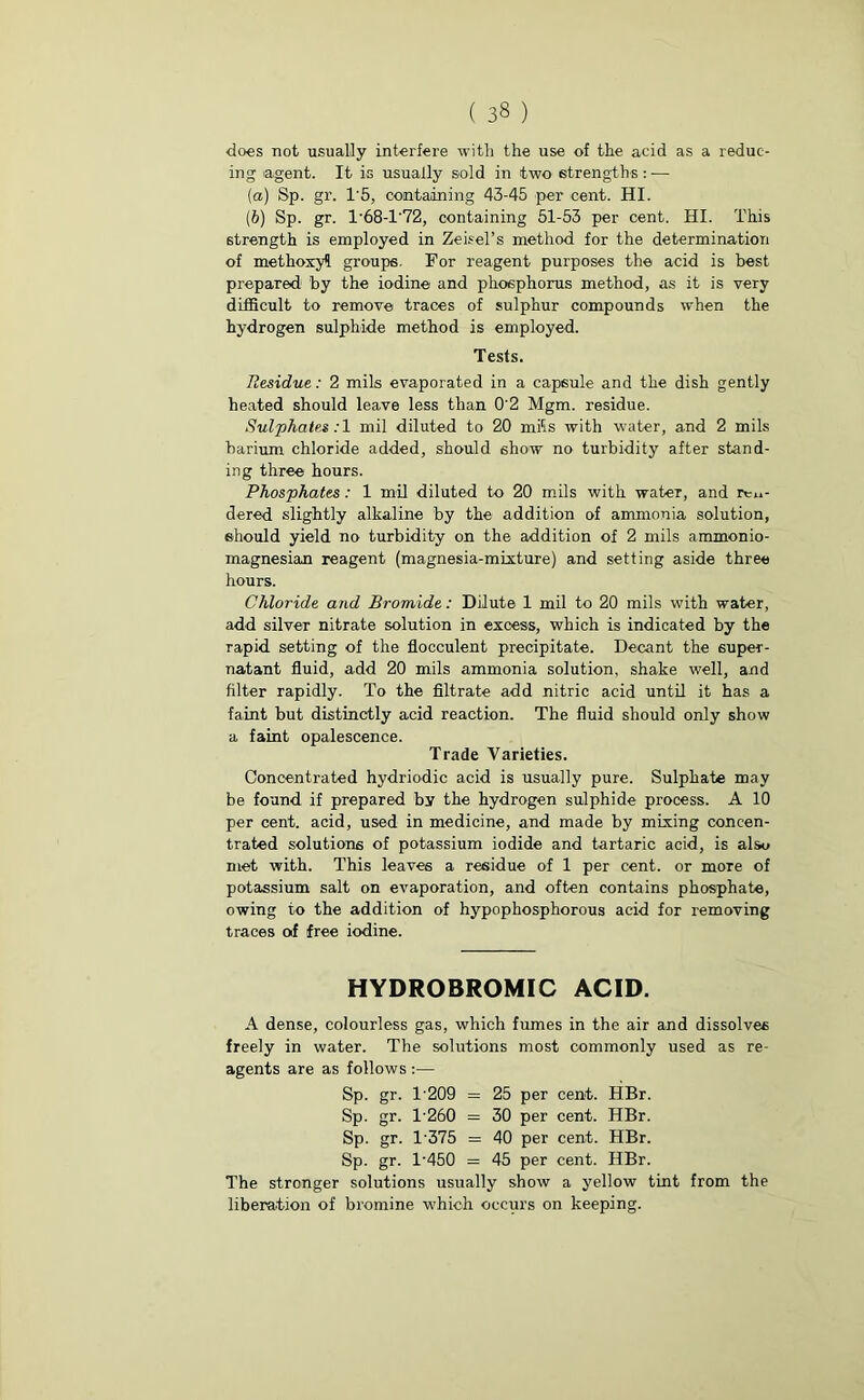 does not usually interfere with the use of the acid as a reduc- ing agent. It is usually sold in two strengths : — (а) Sp. gr. 1'5, containing 43-45 per cent. HI. (б) Sp. gr. 1'68-T72, containing 51-53 per cent. HI. This strength is employed in Zeisel’s method for the determination of methoxyl groups. For reagent purposes the acid is best prepared by the iodine and phosphorus method, as it is very difficult to remove traces of sulphur compounds when the hydrogen sulphide method is employed. Tests. Residue: 2 mils evaporated in a capsule and the dish gently heated should leave less than 0'2 Mgm. residue. Sulphates:! mil diluted to 20 mfis with water, and 2 mils barium chloride added, should 6how no turbidity after stand- ing three hours. Phosphates: 1 mil diluted to 20 mils with water, and ren- dered slightly alkaline by the addition of ammonia solution, should yield no turbidity on the addition of 2 mils ammonio- magnesian reagent (magnesia-mixture) and setting aside three hours. Chloride and Bromide: Dilute 1 mil to 20 mils with water, add silver nitrate solution in excess, which is indicated by the rapid setting of the flocculent precipitate. Decant the super- natant fluid, add 20 mils ammonia solution, shake well, and filter rapidly. To the filtrate add nitric acid until it has a faint but distinctly acid reaction. The fluid should only show a faint opalescence. Trade Varieties. Concentrated hydriodic acid is usually pure. Sulphate may be found if prepared by the hydrogen sulphide process. A 10 per cent, acid, used in medicine, and made by mixing concen- trated solutions of potassium iodide and tartaric acid, is also met with. This leaves a residue of 1 per cent, or more of potassium salt on evaporation, and often contains phosphate, owing to the addition of hypophosphorous acid for removing traces of free iodine. HYDROBROMIC ACID. A dense, colourless gas, which fumes in the air and dissolves freely in water. The solutions most commonly used as re- agents are as follows :— Sp. gr. T209 = 25 per cent. HBr. Sp. gr. 1260 = 30 per cent. HBr. Sp. gr. 1375 = 40 per cent. HBr. Sp. gr. T450 = 45 per cent. HBr. The stronger solutions usually show a yellow tint from the liberation of bromine which occurs on keeping.