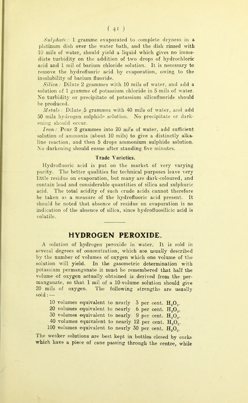 Sulphate/ 1 gramme evaporated to complete dryness in a platinum dish over the water bath, and the dish rinsed with 10 mils of water, should yield a liquid which gives no imme- diate turbidity on the addition of two drops of hydrochloric acid and 1 mil of barium chloride solution. It is necessary to remove the hydrofluoric acid by evaporation, owing to the insolubility of barium fluoride. Silica: Dilute 2 grammes with 10 mils of water, and add a solution of 1 gramme of potassium chloride in 5 mils of water. Xo turbidity or precipitate of potassium silicofluoride should be produced. Metals: Dilute 5 grammes with 40 mils of water, and add 50 mils hydrogen sulphide solution. No precipitate or dark- ening should occur. Iron: Pcur 2 grammes into 20 mile of water, add sufficient solution of ammonia (about 10 mils) to give a distinctly alka^ line reaction, and then 5 drops ammonium sulphide solution. Xo darkening should ensue after standing five minutes. Trade Varieties. Hydrofluoric acid is put on the market of very varying purity. The better qualities for technical purposes leave very little residue on evaporation, but many are dark-coloured, and contain lead and considerable quantities of silica and sulphuric acid. The total acidity of such crude acids cannot therefore be taken as a measure of the hydrofluoric acid present. It should be noted that absence of residue on evaporation is no indication of the absence of silica, since hydrofluosilicic acid is volatile. HYDROGEN PEROXIDE. A solution of hydrogen peroxide in water. It is sold in several degrees of concentration, which are usually described by the number of volumes of oxygen which one volume of the solution will yield. In the gasometric determination with potassium permanganate it must be remembered that half the volume of oxygen actually obtained is derived from the per- manganate, so that 1 mil of a 10-volume solution should give 20 mils of oxygen. The following strengths are usually sold: — 10 volumes equivalent to nearly 3 per cent. H202. 20 volumes equivalent to nearly 6 per cent. H202. 30 volumes equivalent to nearly 9 per cent. H202. 40 volumes equivalent to nearly 12 per cent. H202. 100 volumes equivalent to nearly 30 per cent. H20„. The weaker solutions are best kept in bottles closed by corks which have a piece of cane passing through the centre, while