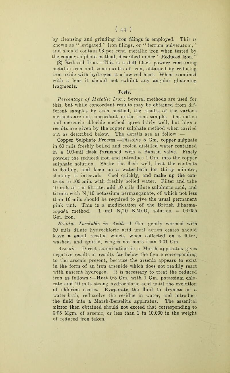 (++) by cleansing and grinding iron filings is employed. This is known as “ levigated ” iron filings, or “ ferrum pulveratum,” and should contain 98 per cent, metallic iron when tested by the copper sulphate method, described under “ Reduced Iron.” (2) Reduced Iron.—This is a dull black powder containing metallic iron and some oxides of iron, obtained by reducing iron oxide with hydrogen at a low red heat. When examined with a lens it should not exhibit any angular glistening fragments. Tests. Percentage of Metallic Iron: Several methods are used for this, but while concordant results may be obtained from dif- ferent samples by each method, the results of the various methods are not concordant on the same sample. The iodine and mercuric chloride method agree fairly well, but higher results are given by the copper sulphate method when carried out as described below. The details are as follow :—• Copper Sulphate Process.-—Dissolve 5 Gm. copper sulphate in 60 mils freshly boiled and cooled distilled water contained in a 100-mil flask furnished with a Bunsen valve. Finely powder the reduced iron and introduce 1 Gm. into the copper sulphate solution. Shake the flask well, heat the contents to boiling, and keep on a water-bath for thirty minutes, shaking at intervals. Cool quickly, and make up the con- tents to 100 mils with freshly boiled water. Filter and take 10 mils of the filtrate, add 10 mils dilute sulphuric acid, and titrate with N/10 potassium permanganate, of which not less than 16 mils should be required to give the usual permanent pink tint. This is a modification of the British Pharma- copoeia method. 1 mil N/10 KMn04 solution = 0 0056 Gm. iron. Residue Insoluble in Acid.—1 Gm. gently warmed with 20 mils dilute hydrochloric acid until action ceases should leave a 6mall residue which, when collected on a filter, washed, and ignited, weighs not more than 0'01 Gm. Arsenic.—Direct examination in a Marsh apparatus gives negative results or results far below the figure corresponding to the arsenic present, because the arsenic appears to exist in the form of an iron arsenide which does not readily react with nascent hydrogen. Tt is necessary to treat the reduced iron as follows :—Heat 0’5 Gm. with 1 Gm. potassium chlo- rate and 10 mils strong hydrochloric acid until the evolution of chlorine ceases. Evaporate the fluid to dryness on a water-bath, redissolve the residue in water, and introduce the fluid into a Marsh-Berzelius apparatus. The arsenical mirror then obtained should not exceed that corresponding to 0'05 Mgm. of arsenic, or less than 1 in 10,000 in the weight of reduced iron taken.