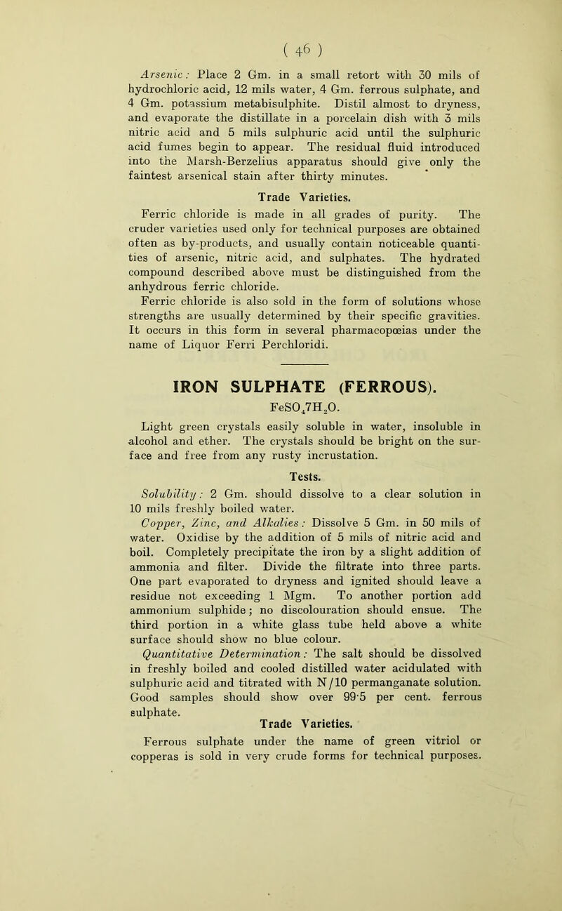 Arsenic: Place 2 Gm. in a small retort with 30 mils of hydrochloric acid, 12 mils water, 4 Gm. ferrous sulphate, and 4 Gm. potassium metabisulphite. Distil almost to dryness, and evaporate the distillate in a porcelain dish with 3 mils nitric acid and 5 mils sulphuric acid until the sulphuric acid fumes begin to appear. The residual fluid introduced into the Marsh-Berzelius apparatus should give only the faintest arsenical stain after thirty minutes. Trade Varieties. Ferric chloride is made in all grades of purity. The cruder varieties used only for technical purposes are obtained often as by-products, and usually contain noticeable quanti- ties of arsenic, nitric acid, and sulphates. The hydrated compound described above must be distinguished from the anhydrous ferric chloride. Ferric chloride is also sold in the form of solutions whose strengths are usually determined by their specific gravities. It occurs in this form in several pharmacopoeias under the name of Liquor Ferri Perchloridi. IRON SULPHATE (FERROUS). EeS047H20. Light green crystals easily soluble in water, insoluble in alcohol and ether. The crystals should be bright on the sur- face and free from any rusty incrustation. Tests. Solubility: 2 Gm. should dissolve to a clear solution in 10 mils freshly boiled water. Copper, 'Zinc, and Alkalies: Dissolve 5 Gm. in 50 mils of water. Oxidise by the addition of 5 mils of nitric acid and boil. Completely precipitate the iron by a slight addition of ammonia and filter. Divide the filtrate into three parts. One part evaporated to dryness and ignited should leave a residue not exceeding 1 Mgm. To another portion add ammonium sulphide; no discolouration should ensue. The third portion in a white glass tube held above a white surface should show no blue colour. Quantitative Determination: The salt should be dissolved in freshly boiled and cooled distilled water acidulated with sulphuric acid and titrated with N/10 permanganate solution. Good samples should show over 99 5 per cent, ferrous sulphate. Trade Varieties. Ferrous sulphate under the name of green vitriol or copperas is sold in very crude forms for technical purposes.