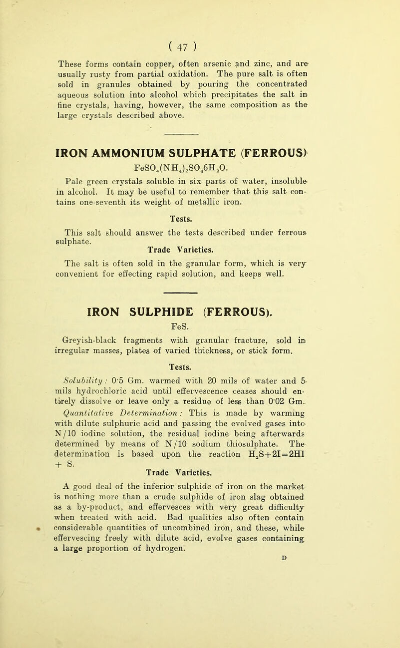 These forms contain copper, often arsenic and zinc, and are usually rusty from partial oxidation. The pure salt is often sold in granules obtained by pouring the concentrated aqueous solution into alcohol which precipitates the salt in fine crystals, having, however, the same composition as the large crystals described above. IRON AMMONIUM SULPHATE (FERROUS) FeS04(NH4),S046H20. Pale green crystals soluble in six parts of water, insoluble in alcohol. It may be useful to remember that this salt con- tains one-seventh its weight of metallic iron. Tests. This salt should answer the tests described under ferrous sulphate. Trade Varieties. The salt is often sold in the granular form, which is very convenient for effecting rapid solution, and keeps well. IRON SULPHIDE (FERROUS). FeS. Greyish-black fragments with granular fracture, sold in irregular masses, plates of varied thickness, or stick form. Tests. Solubility: 0’5 Gm. warmed with 20 mils of water and 5 mils hydrochloric acid until effervescence ceases should en- tirely dissolve or leave only a residue of less than 0'02 Gm. Quantitative Determination: This is made by warming with dilute sulphuric acid and passing the evolved gases into N/10 iodine solution, the residual iodine being afterwards determined by means of N/10 sodium thiosulphate. The determination is based upon the reaction H2S+2I = 2HI + S. Trade Varieties. A good deal of the inferior sulphide of iron on the market is nothing more than a crude sulphide of iron slag obtained as a by-product, and effervesces with very great difficulty when treated with acid. Bad qualities also often contain t considerable quantities of uncombined iron, and these, while effervescing freely with dilute acid, evolve gases containing a large proportion of hydrogen. D