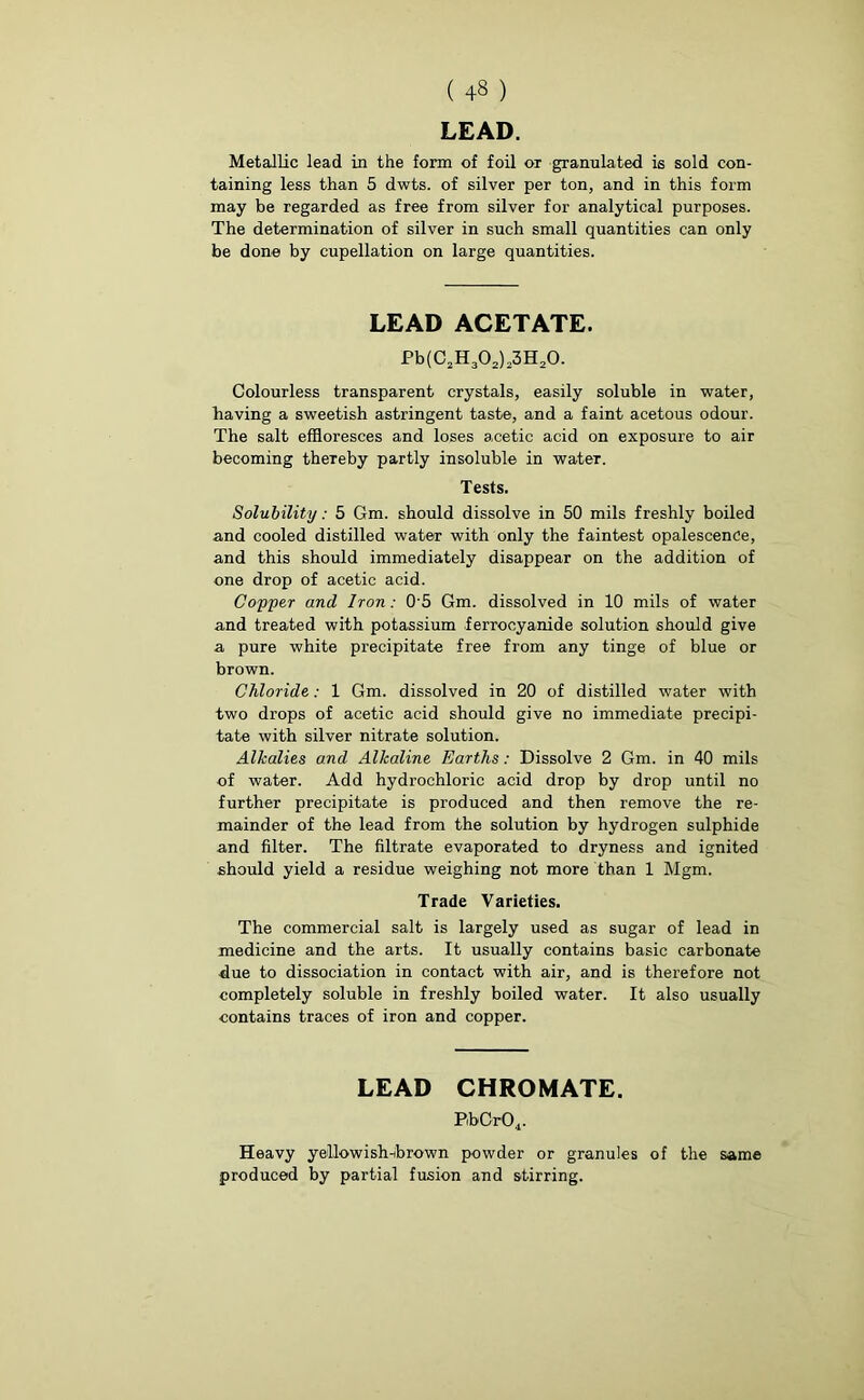 LEAD. Metallic lead in the form of foil or granulated is sold con- taining less than 5 dwts. of silver per ton, and in this form may be regarded as free from silver for analytical purposes. The determination of silver in such small quantities can only be done by eupellation on large quantities. LEAD ACETATE. Pb(C2H302)23H20. Colourless transparent crystals, easily soluble in water, having a sweetish astringent taste, and a faint acetous odour. The salt effloresces and loses acetic acid on exposure to air becoming thereby partly insoluble in water. Tests. Solubility: 5 Gm. should dissolve in 50 mils freshly boiled and cooled distilled water with only the faintest opalescence, and this should immediately disappear on the addition of one drop of acetic acid. Copper and Iron : 0 5 Gm. dissolved in 10 mils of water and treated with potassium ferrocyanide solution should give a pure white precipitate free from any tinge of blue or brown. Chloride: 1 Gm. dissolved in 20 of distilled water with two drops of acetic acid should give no immediate precipi- tate with silver nitrate solution. Alkalies and Alkaline Earths: Dissolve 2 Gm. in 40 mils of water. Add hydrochloric acid drop by drop until no further precipitate is produced and then remove the re- mainder of the lead from the solution by hydrogen sulphide and filter. The filtrate evaporated to dryness and ignited should yield a residue weighing not more than 1 Mgm. Trade Varieties. The commercial salt is largely used as sugar of lead in medicine and the arts. It usually contains basic carbonate due to dissociation in contact with air, and is therefore not completely soluble in freshly boiled water. It also usually contains traces of iron and copper. LEAD CHROMATE. PibCr04. Heavy yellowish-brown powder or granules of the same produced by partial fusion and stirring.