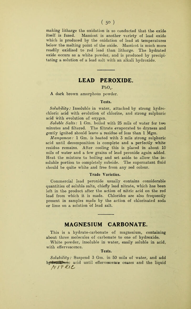 ( 5° ) making litharge the oxidation is so conducted that the oxide itself is fused. Massicot is another variety of lead oxide which is produced by the oxidation of lead at temperatures below the melting point of the oxide. Massicot is much more readily oxidised to red lead than litharge. The hydrated oxide occurs as a white powder, and is produced by precipi- tating a solution of a lead salt with an alkali hydroxide. LEAD PEROXIDE. Pb02. A dark brown amorphous powder. Tests. Solubility: Insoluble in water, attacked by strong hydro- chloric acid with evolution of chlorine, and strong sulphuric acid with evolution of oxygen. Soluble Salts: 1 Gm. boiled with 25 mils of water for two minutes and filtered. The filtrate evaporated to dryness and gently ignited should leave a residue of less than 1 Mgm. Manganese: 1 Gm. is heated with 3 mils strong sulphuric acid until decomposition is complete and a perfectly white residue remains. After cooling this is placed in about 10 mils of water and a few grains of lead peroxide again added. Heat the mixture to boiling and set aside to allow the in- soluble portion to completely subside. The supernatant fluid should be quite white and free from any red colour. Trade Varieties. Commercial lead peroxide usually contains considerable quantities of soluble salts, chiefly lead nitrate, which has been left in the product after the action of nitric acid on the red lead from which it is made. Chlorides are also frequently present in samples made by the action of chlorinated soda or lime on a solution of lead salt. MAGNESIUM CARBONATE. This is a hydrato-carbonate of magnesium, containing about three molecules of carbonate to one of hydroxide. White powder, insoluble in water, easily soluble in acid, with effervescence. Tests. Solubility: Suspend 3 Gm. in 50 mils of water, and add hydiUjuBliuic acid until effervescence ceases and the liquid /VIT &IC