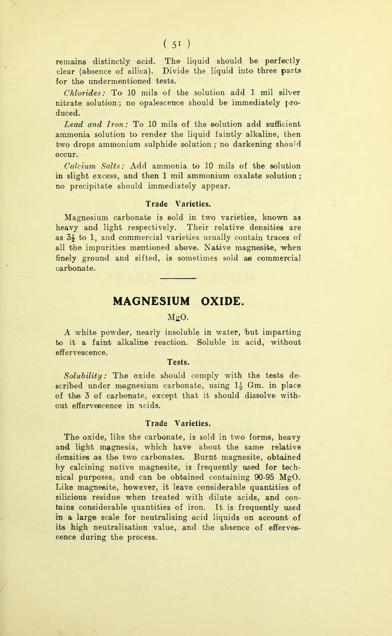 re mams distinctly add. The liquid should be perfectly clear (absence of silica). Divide the liquid into three parts for the undermentioned tests. Chlorides: To 10 mils of the solution add 1 mil silver nitrate solution ; no opalescence should be immediately pro- duced. Lead and Iron: To .10 mils of the solution add sufficient ammonia solution to render the liquid faintly alkaline, then two drops ammonium sulphide solution; no darkening should occur. Calcium Salts: Add ammonia to 10 mils of the solution in slight excess, and then 1 mil ammonium oxalate solution ; no precipitate should immediately appear. Trade Varieties. Magnesium carbonate is sold in two varieties, known as heavy and light respectively. Their relative densities are as 3^ to 1, and commercial varieties usually contain traces of all the impurities mentioned above. Native magnesite, when finely ground and sifted, is sometimes sold as commercial carbonate. MAGNESIUM OXIDE. MgO. A white powder, nearly insoluble in water, but imparting to it a faint alkaline reaction. Soluble in acid, without effervescence. Tests. Solubility: The oxide should comply with the tests de- scribed under magnesium carbonate, using 1^ Gm. in place of the 3 of carbonate, except that it should dissolve with- out effervescence in acids. Trade Varieties. The oxide, like the carbonate, is sold in two forms, heavy and. light magnesia, which have about the same relative densities as the two carbonates. Burnt magnesite, obtained by calcining native magnesite, is frequently used for tech- nical purposes, and can be obtained containing 90-95 MgO. Like magnesite, however, it leave considerable quantities of silicious residue when treated with dilute acids, and con- tains considerable quantities of iron. It is frequently used in a large scale for neutralising acid liquids on account of its high neutralisation value, and the absence of efferves- cence during the process.