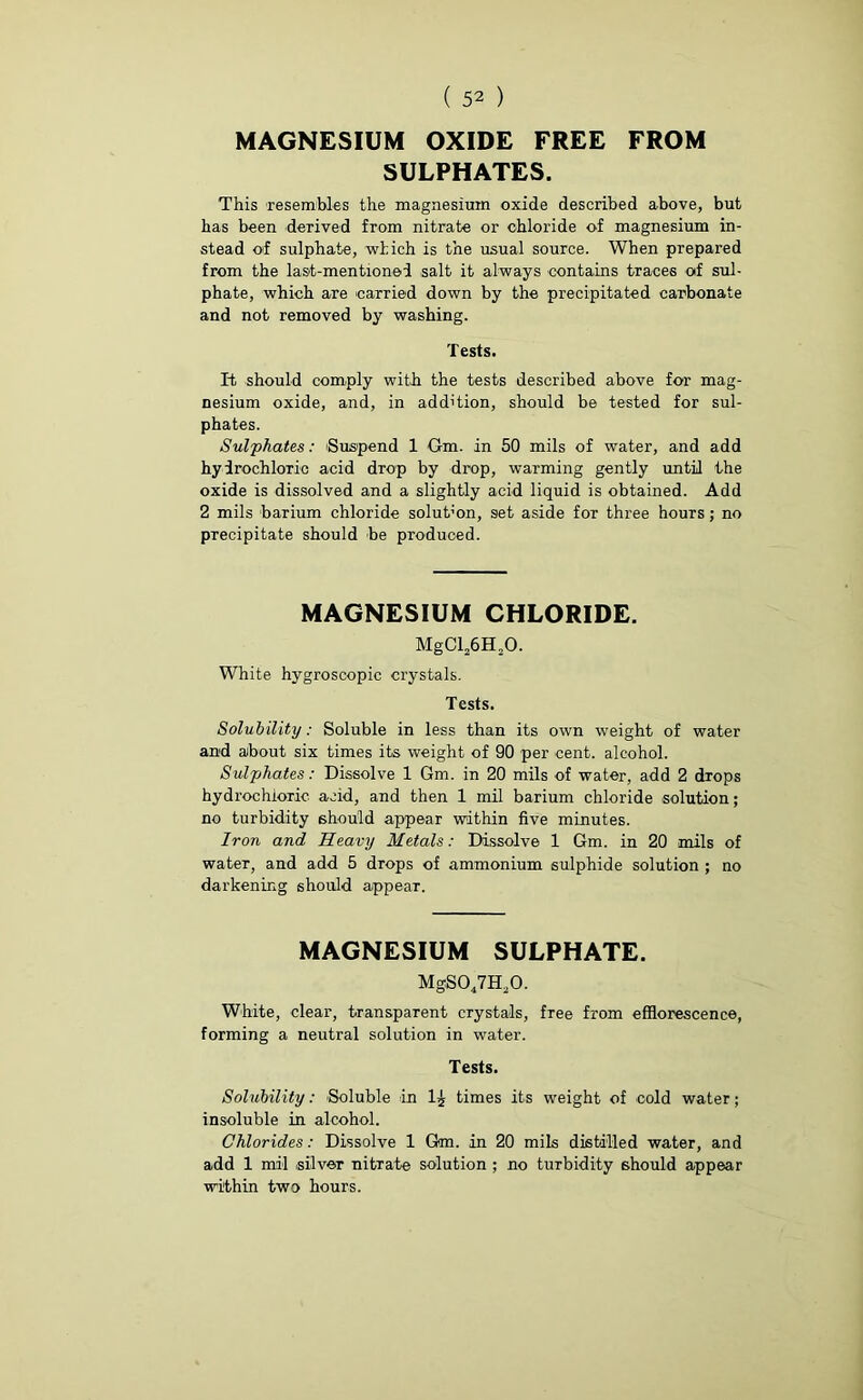 MAGNESIUM OXIDE FREE FROM SULPHATES. This resembles the magnesium oxide described above, but has been derived from nitrate or chloride of magnesium in- stead of sulphate, which is the usual source. When prepared from the last-mentioned salt it always contains traces of sul- phate, which are carried down by the precipitated carbonate and not removed by washing. Tests. It should comply with the tests described above for mag- nesium oxide, and, in addition, should be tested for sul- phates. Sulphates: 'Suspend 1 Gm. in 50 mils of water, and add hydrochloric acid drop by drop, warming gently until the oxide is dissolved and a slightly acid liquid is obtained. Add 2 mils barium chloride solut’on, set aside for three hours; no precipitate should be produced. MAGNESIUM CHLORIDE. MgCl26H20. White hygroscopic crystals. Tests. Solubility: Soluble in less than its own weight of water and about six times its weight of 90 per cent, alcohol. Sulphates: Dissolve 1 Gm. in 20 mils of water, add 2 drops hydrochloric acid, and then 1 mil barium chloride solution; no turbidity should appear within five minutes. Iron and Heavy Metals: Dissolve 1 Gm. in 20 mils of water, and add 5 drops of ammonium sulphide solution ; no darkening should appear. MAGNESIUM SULPHATE. MgS047H20. White, clear, transparent crystals, free from efflorescence, forming a neutral solution in water. Tests. Solubility: Soluble in times its weight of cold water; insoluble in alcohol. Chlorides: Dissolve 1 Gm. in 20 mils distilled water, and add 1 mil silver nitTate solution ; no turbidity should appear within two hours.