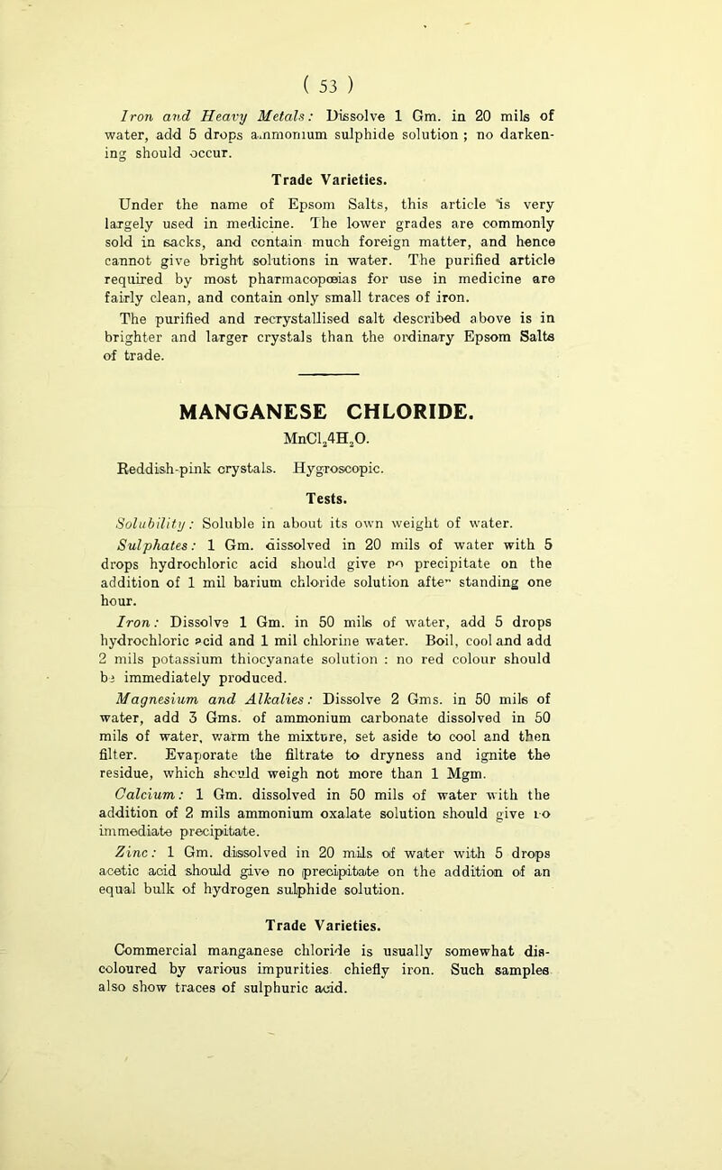 Iron and Heavy Metals: Dissolve 1 Gm. in 20 mils of water, add 5 drops ammonium sulphide solution ; no darken- ing should occur. Trade Varieties. Under the name of Epsom Salts, this article is very largely used in medicine. The lower grades are commonly sold in sacks, and contain much foreign matter, and hence cannot give bright solutions in water. The purified article required by most pharmacopoeias for use in medicine are fairly clean, and contain only small traces of iron. The purified and recrystallised salt described above is in brighter and largeT crystals than the ordinary Epsom Salts of trade. MANGANESE CHLORIDE. MnCl24H20. Reddish-pink crystals. Hygroscopic. Tests. Solubility: Soluble in about its own weight of water. Sulphates: 1 Gm. dissolved in 20 mils of water with 5 drops hydrochloric acid should give no precipitate on the addition of 1 mil barium chloride solution afte~ standing one hour. Iron: Dissolve 1 Gm. in 50 mils of water, add 5 drops hydrochloric acid and 1 mil chlorine water. Boil, cool and add 2 mils potassium thiocyanate solution : no red colour should be immediately produced. Magnesium and Alkalies: Dissolve 2 Gms. in 50 mils of water, add 3 Gms. of ammonium carbonate dissolved in 50 mils of water, warm the mixture, set aside to cool and then filter. Evaporate the filtrate to dryness and ignite the residue, which should weigh not more than 1 Mgm. Calcium: 1 Gm. dissolved in 50 mils of water with the addition of 2 mils ammonium oxalate solution should give to immediate precipitate. Zinc: 1 Gm. dissolved in 20 mils of water with 5 drops acetic acid should give no precipitate on the addition of an equal bulk of hydrogen sulphide solution. Trade Varieties. Commercial manganese chloride is usually somewhat dis- coloured by various impurities chiefly iron. Such samples also show traces of sulphuric acid.