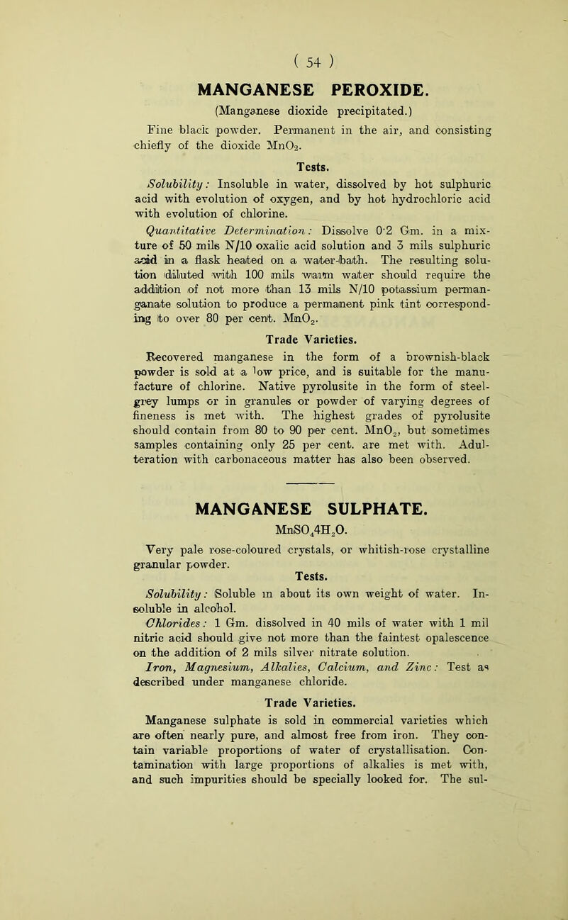 MANGANESE PEROXIDE. (Manganese dioxide precipitated.) Fine black powder. Permanent in the air, and consisting chiefly of the dioxide MnO-2- Tests. Solubility: Insoluble in water, dissolved by hot sulphuric acid with evolution of oxygen, and by hot hydrochloric acid with evolution of chlorine. Quantitative Determination: Dissolve 02 Gm. in a mix- ture of 50 mils N/10 oxalic acid solution and 3 mils sulphuric acid in a flask heated on a water-ibath. The resulting solu- tion 'diluted with 100 mils warm water should require the addition of not more than 13 mils N/10 potassium perman- ganate solution to produce a permanent pink tint correspond- ing to over 80 per cent. Mm02. Trade Varieties. Recovered manganese in the form of a brownish-black powder is sold at a low price, and is suitable for the manu- facture of chlorine. Native pyrolusite in the form of steel- grey lumps or in granules or powder of varying degrees of fineness is met with. The highest grades of pyrolusite should contain from 80 to 90 per cent. MnO,, but sometimes samples containing only 25 per cent, are met with. Adul- teration with carbonaceous matter has also been observed. MANGANESE SULPHATE. MnS044H20. Very pale rose-coloured crystals, or whitish-rose crystalline granular powder. Tests. Solubility: Soluble m about its own weight of water. In- soluble in alcohol. Chlorides: 1 Gm. dissolved in 40 mils of water with 1 mil nitric acid should give not more than the faintest opalescence on the addition of 2 mils silver nitrate solution. Iron, Magnesium, Alkalies, Calcium, and Zinc: Test as described under manganese chloride. Trade Varieties. Manganese sulphate is sold in commercial varieties which are often nearly pure, and almost free from iron. They con- tain variable proportions of water of crystallisation. Con- tamination with large proportions of alkalies is met with, and such impurities should be specially looked for. The sul-