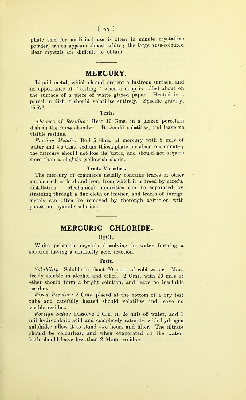 phate sold for medicinal use is often in minute crystalline powder, which appears almost white ; the large rose-coloured clear crystals are difficult to obtain. MERCURY. Liquid metal, which should present a lustrous surface, and no appearance of “ tailing ” when a drop is rolled about on the surface of a piece of white glazed paper. Heated in a porcelain dish it should volatilise entirely. Specific gravity, 13 573. Tests. Absence of Residue: Heat 10 Gms. in a glazed porcelain dish in the fume ohamlbeT. It should volatilise, and leave no visible residue. Foreign Metals: Boil 5 Gms. of mercury with 5 mils of water and 4'5 Gms. sodium thiosulphate for about one minute ; the mercury should not lose its ffistre, and should not acquire more than a slightly yellowish shade. Trade Varieties. The mercury of commerce usually contains traces of other metals such as lead and iron, from which it is freed by careful distillation. Mechanical impurities can be separated by straining through a fine cloth or leather, and traces of foreign metals can often be removed by thorough agitation with potassium cyanide solution. MERCURIC CHLORIDE. HgCL. White prismatic crystals dissolving in water forming a solution having a distinctly acid reaction. Tests. Solubility: Soluble in about 20 parts of cold water. More freely soluble in alcohol and ether. 2 Gms. with 20 mils of ether should form a bright solution, and leave no insoluble residue. Fixed Residue: 2 Gms. placed at the bottom of a dry test tube and carefully heated should volatilise and leave no visible residue. Foreign Salts: Dissolve 1 Gm. in 25 mils of water, add 1 mil hydrochloric acid and completely saturate with hydrogen sulphide; allow it to stand two hours and filter. The filtrate should be colourless, and when evaporated on the water- bath should leave less than 2 Mgm. residue.