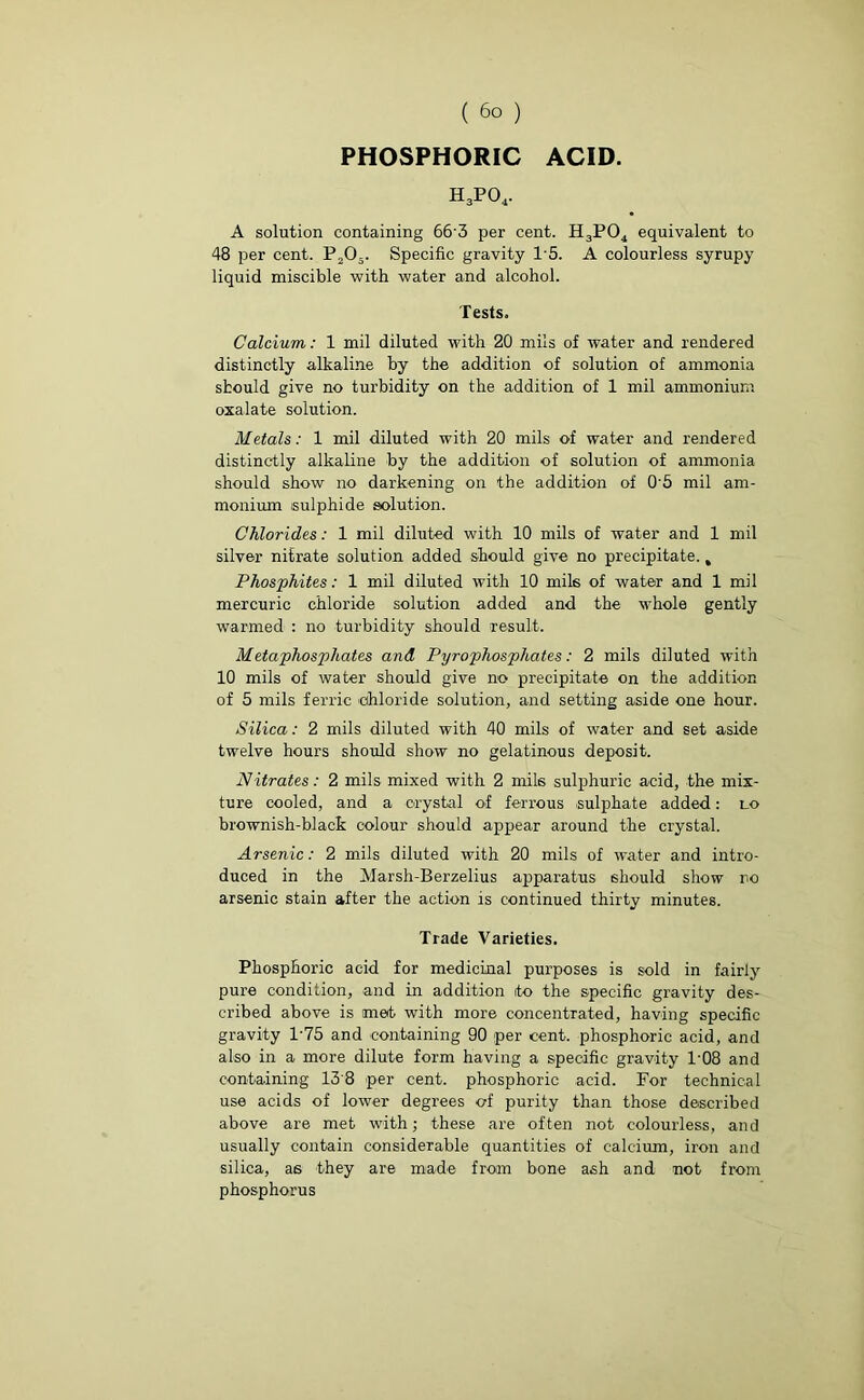 PHOSPHORIC ACID. h3po4. A solution containing 66'3 per cent. H3P04 equivalent to 48 per cent. P205. Specific gravity 1’5. A colourless syrupy liquid miscible with water and alcohol. Tests. Calcium,: 1 mil diluted with 20 mils of water and rendered distinctly alkaline by the addition of solution of ammonia should give no turbidity on the addition of 1 mil ammonium oxalate solution. Metals: 1 mil diluted with 20 mils of water and rendered distinctly alkaline by the addition of solution of ammonia should show no darkening on the addition of 0'5 mil am- monium sulphide solution. Chlorides: 1 mil diluted with 10 mils of water and 1 mil silver nitrate solution added should give no precipitate., Phosphites: 1 mil diluted with 10 mils of water and 1 mil mercuric chloride solution added and the whole gently warmed : no turbidity should result. Metaphosphates and Pyrophosphates: 2 mils diluted with 10 mils of water should give no precipitate on the addition of 5 mils ferric chloride solution, and setting aside one hour. Silica: 2 mils diluted with 40 mils of water and set aside twelve hours should show no gelatinous deposit. Nitrates: 2 mils mixed with 2 mils sulphuric acid, the mix- ture cooled, and a crystal of ferrous sulphate added: lo brownish-black colour should appear around the crystal. Arsenic: 2 mils diluted with 20 mils of water and intro- duced in the Marsh-Berzelius apparatus should show no arsenic stain after the action is continued thirty minutes. Trade Varieties. Phosphoric acid for medicinal purposes is sold in fairly pure condition, and in addition ito the specific gravity des- cribed above is met with more concentrated, having specific gravity 1-75 and containing 90 per cent, phosphoric acid, and also in a more dilute form having a specific gravity 1'08 and containing 13 8 per cent, phosphoric acid. For technical use acids of lower degrees of purity than those described above are met with; these are often not colourless, and usually contain considerable quantities of calcium, iron and silica, as they are made from bone ash and not from phosphorus