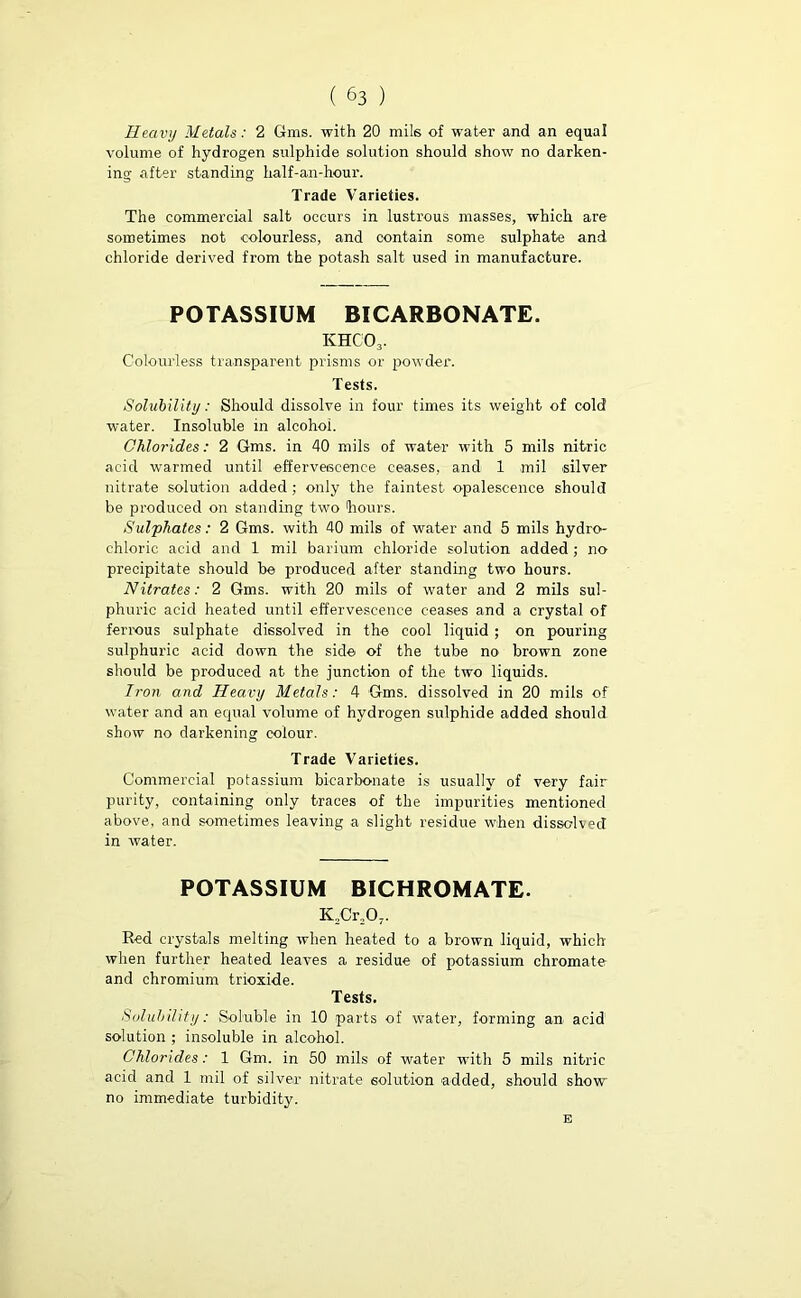 Heavy Metals: 2 Gms. with 20 mils of water and an equal volume of hydrogen sulphide solution should show no darken- ing after standing half-an-hour. Trade Varieties. The commercial salt occurs in lustrous masses, which are sometimes not colourless, and contain some sulphate and chloride derived from the potash salt used in manufacture. POTASSIUM BICARBONATE. khco3. Colourless transparent prisms or powder. Tests. Solubility: Should dissolve in four times its weight of cold water. Insoluble in alcohol. Chlorides: 2 Gms. in 40 mils of water with 5 mils nitric acid warmed until effervescence cea-ses, and 1 mil silver nitrate solution added; only the faintest opalescence should be produced on standing two hours. Sulphates: 2 Gms. with 40 mils of water and 5 mils hydro- chloric acid and 1 mil barium chloride solution added; no precipitate should be produced after standing two hours. Nitrates: 2 Gms. with 20 mils of water and 2 mils sul- phuric acid heated until effervescence ceases and a crystal of ferrous sulphate dissolved in the cool liquid ; on pouring sulphuric acid down the side of the tube no brown zone should be produced at the junction of the two liquids. Iron and Heavy Metals: 4 Gms. dissolved in 20 mils of water and an equal volume of hydrogen sulphide added should show no darkening colour. Trade Varieties. Commercial potassium bicarbonate is usually of very fair purity, containing only traces of the impurities mentioned above, and sometimes leaving a slight residue when dissolved in water. POTASSIUM BICHROMATE. K2Cr207. Red crystals melting when heated to a brown liquid, which when further heated leaves a residue of potassium chromate and chromium trioxide. Tests. Solubility: Soluble in 10 parts of water, forming an acid solution ; insoluble in alcohol. Chlorides: 1 Gm. in 50 mils of water with 5 mils nitric acid and 1 mil of silver nitrate solution -added, should show no immediate turbidity. E