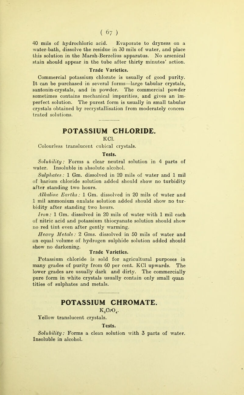 40 mils of hydrochloric acid. Evaporate to dryness on a water-bath, dissolve the residue in 30 mils of water, and place this solution in the Marsh-Berzelius apparatus. No arsenical stain should appear in the tube after thirty minutes’ action. Trade Varieties. Commercial potassium chlorate is usually of good purity. It can be purchased in several forms—large tabular crystals, santonin-crystals, and in powder. The commercial powder sometimes contains mechanical impurities, and gives an im- perfect solution. The purest form is usually in small tabular crystals obtained by recrystallisation from moderately concen trated solutions. POTASSIUM CHLORIDE. KCl. Colourless translucent cubical crystals. Tests. Solubility: Forms a clear neutral solution in 4 parts of water. Insoluble in absolute alcohol. Sulphates: 1 Gm. dissolved in 20 mils of water and 1 mil of barium chloride solution added should show no turbidity after standing two hours. Alkaline Earths: 1 Gm. dissolved in 20 mils of water and 1 mil ammonium oxalate solution added should show no tur- bidity after standing two hours. Iron: 1 Gm. dissolved in 20 mils of water with 1 mil each of nitric acid and potassium thiocyanate solution should show no red tint even after gently warming. Heavy Metals : 2 Gms. dissolved in 50 mils of water and an equal volume of hydrogen sulphide solution added should show no darkening. Trade Varieties. Potassium chloride is sold for agricultural purposes in many grades of purity from 60 per cent. KCl upwards. The lower grades are usually dark and dirty. The commercially pure form in white crystals usually contain only small quan tities of sulphates and metals. POTASSIUM CHROMATE. K2Ci-04. Yellow translucent crystals. Tests. Solubility: Forms a clean solution with 3 parts of water. Insoluble in alcohol.