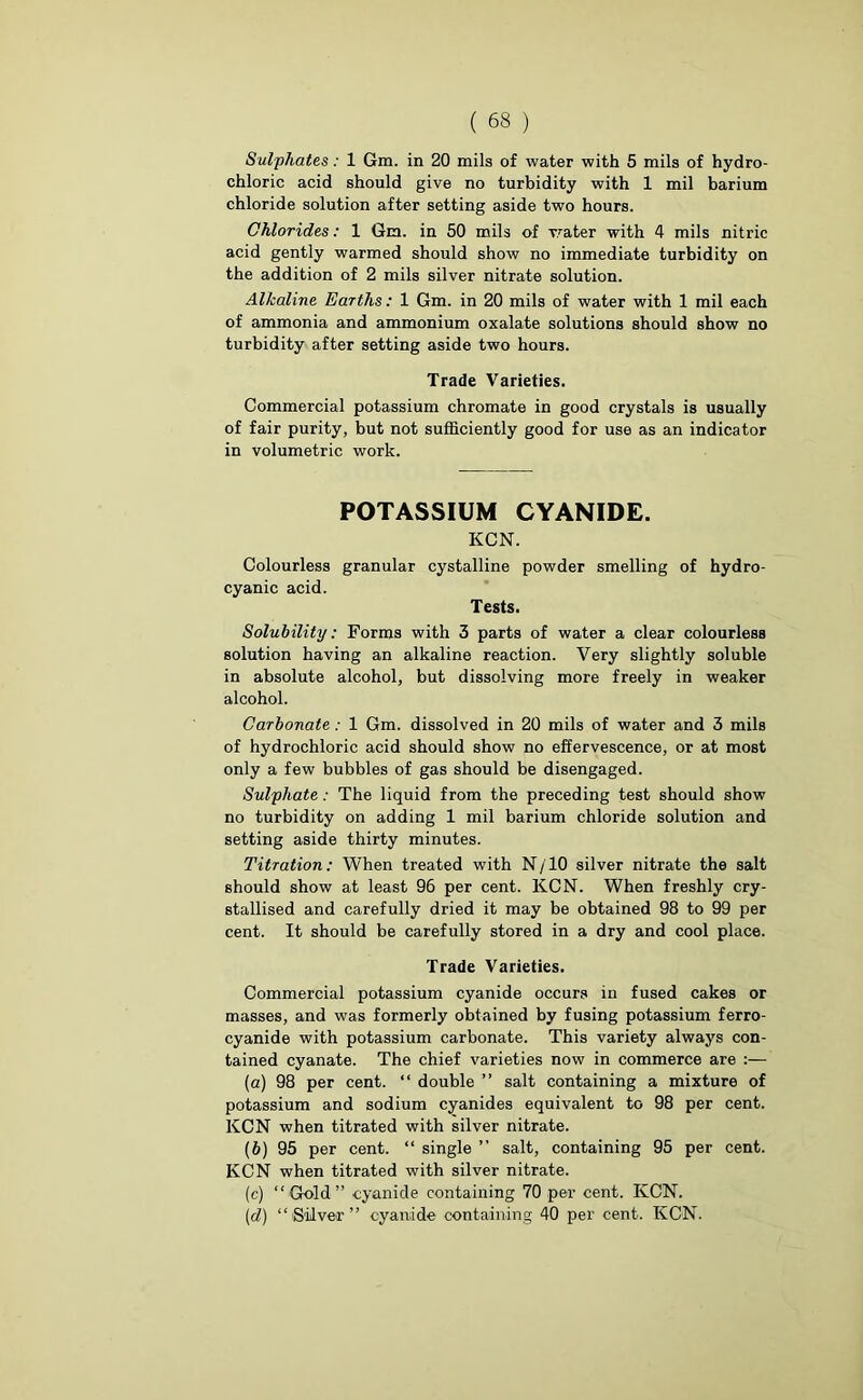 Sulphates: 1 Gm. in 20 mils of water with 5 mils of hydro- chloric acid should give no turbidity with 1 mil barium chloride solution after setting aside two hours. Chlorides: 1 Gm. in 50 mils of water with 4 mils nitric acid gently warmed should show no immediate turbidity on the addition of 2 mils silver nitrate solution. Alkaline Earths: 1 Gm. in 20 mils of water with 1 mil each of ammonia and ammonium oxalate solutions should show no turbidity after setting aside two hours. Trade Varieties. Commercial potassium chromate in good crystals is usually of fair purity, but not sufficiently good for use as an indicator in volumetric work. POTASSIUM CYANIDE. KCN. Colourless granular cystalline powder smelling of hydro- cyanic acid. Tests. Solubility: Forms with 3 parts of water a clear colourless solution having an alkaline reaction. Very slightly soluble in absolute alcohol, but dissolving more freely in weaker alcohol. Carbonate: 1 Gm. dissolved in 20 mils of water and 3 mils of hydrochloric acid should show no effervescence, or at most only a few bubbles of gas should be disengaged. Sulphate: The liquid from the preceding test should show no turbidity on adding 1 mil barium chloride solution and setting aside thirty minutes. Titration: When treated with N /10 silver nitrate the salt should show at least 96 per cent. KCN. When freshly cry- stallised and carefully dried it may be obtained 98 to 99 per cent. It should be carefully stored in a dry and cool place. Trade Varieties. Commercial potassium cyanide occurs in fused cakes or masses, and was formerly obtained by fusing potassium ferro- cyanide with potassium carbonate. This variety always con- tained cyanate. The chief varieties now in commerce are :— (а) 98 per cent. “ double ” salt containing a mixture of potassium and sodium cyanides equivalent to 98 per cent. KCN when titrated with silver nitrate. (б) 95 per cent. “ single ” salt, containing 95 per cent. KCN when titrated with silver nitrate. (c) “Gold” cyanide containing 70 per cent. KCN. (id) “(Silver” cyanide containing 40 per cent. KCN.