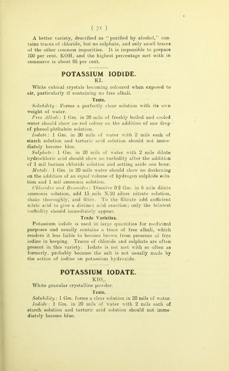 A better variety, described as “purified by alcohol,” con- tains traces of chloride, but no sulphate, and only small traces of the other common impurities. It is impossible to prepare 100 per cent. KOH, and the highest percentage met with in commerce is about 85 per cent. POTASSIUM IODIDE. KI. White cubical crystals becoming coloured when exposed to air, particularly if containing no free alkali. Tests. Solubility: Forms a perfectly clear solution with its own weight of water. Free Alkali: 1 Gm. in 20 mils of freshly boiled and cooled water should show no red colour on the addition of one drop of phenol-phthalein solution. Iodate: 1 Gm. in 20 mils of water with 2 mils each of starch solution and tartaric acid solution should not imme- diately become blue. Sulphate: 1 Gm. in 20 mils of water with 2 mils dilute hydrochloric acid should show no turbidity after the addition of 1 mil barium chloride solution and setting aside one hour. Metals: 1 Gm. in 20 mils water should show no darkening on the addition of an equal volume of hydrogen sulphide solu- tion and 1 mil ammonia solution. Chlorides and Bromides: Dissolve 0'2 Gm. in 6 mils dilute ammonia solution, add 13 mils N/10 silver nitrate solution, shake thoroughly, and filter. To- the filtrate add sufficient nitric acid to' give a distinct acid reaction; only the faintest turbidity should immediately appear. Trade Varieties. Potassium iodide is used in large quantities for medicinal purposes and usually contains a trace of free alkali, which renders it less liable to become brown from presence of free iodine in keeping. Traces of chloride and sulphate are often present in this variety. Iodate is. not met with so often as formerly, probably because the salt is not usually made by the action of iodine on potassium hydroxide. POTASSIUM IODATE. KI03. White granular crystalline powder. Tests. Solubility: 1 Gm. forms a clear solution in 20 mils of water. Iodide: 1 Gm. in 20 mils of water with 2 mils each of starch solution and tartaric acid solution should not imme- diately become blue.