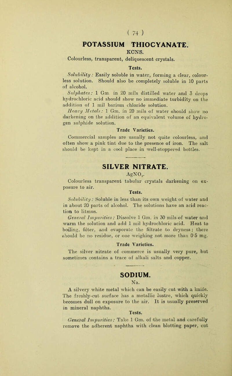 ( 7+ ) POTASSIUM THIOCYANATE. KCNS. Colourless, transparent, deliquescent crystals. Tests. Solubility: Easily soluble in water, forming a clear, colour- less solution. Should also be completely soluble in 10 parts of alcohol. Sulphates: 1 Gm. in 20 mils distilled water and 3 drops hydrochloric acid should show no immediate turbidity on the addition of 1 mil barium chloride solution. Heavy Metals: 1 Gm. in 20 mils of water should show no darkening on the addition of an equivalent volume of hydro- gen sulphide solution. Trade Varieties. Commercial samples are usually not quite colourless, and often show a pink tint due to the presence of iron. The salt should be kept in a cool place in well-stoppered bottles. SILVER NITRATE. AgN03. Colourless transparent tabular crystals darkening on ex- posure to air. Tests. Solubility: Soluble in less than its own weight of water and in about 20 parts of alcohol. The solutions have an acid reac- tion to litmus. General Impurities: Dissolve 1 Gm. in 30 mils of water and warm the solution and add 1 mil hydrochloric acid. Heat to boiling, filter, and evaporate the filtrate to dryness; there should be no residue, or one 'weighing not more than 0'5 mg. Trade Varieties. The silver nitrate of commerce is usually very pure, but sometimes contains a trace of alkali salts and copper. SODIUM. Na. A silvery white metal which can be easily cut with a knife. The freshly-out surface has a metallic lustre, which quickly becomes dull on exposure to the air. It is usually preserved in mineral naphtha. Tests. General Impurities: Take 1 Gm. of the metal a-nd carefully remove the adherent naphtha with clean blotting paper, cut