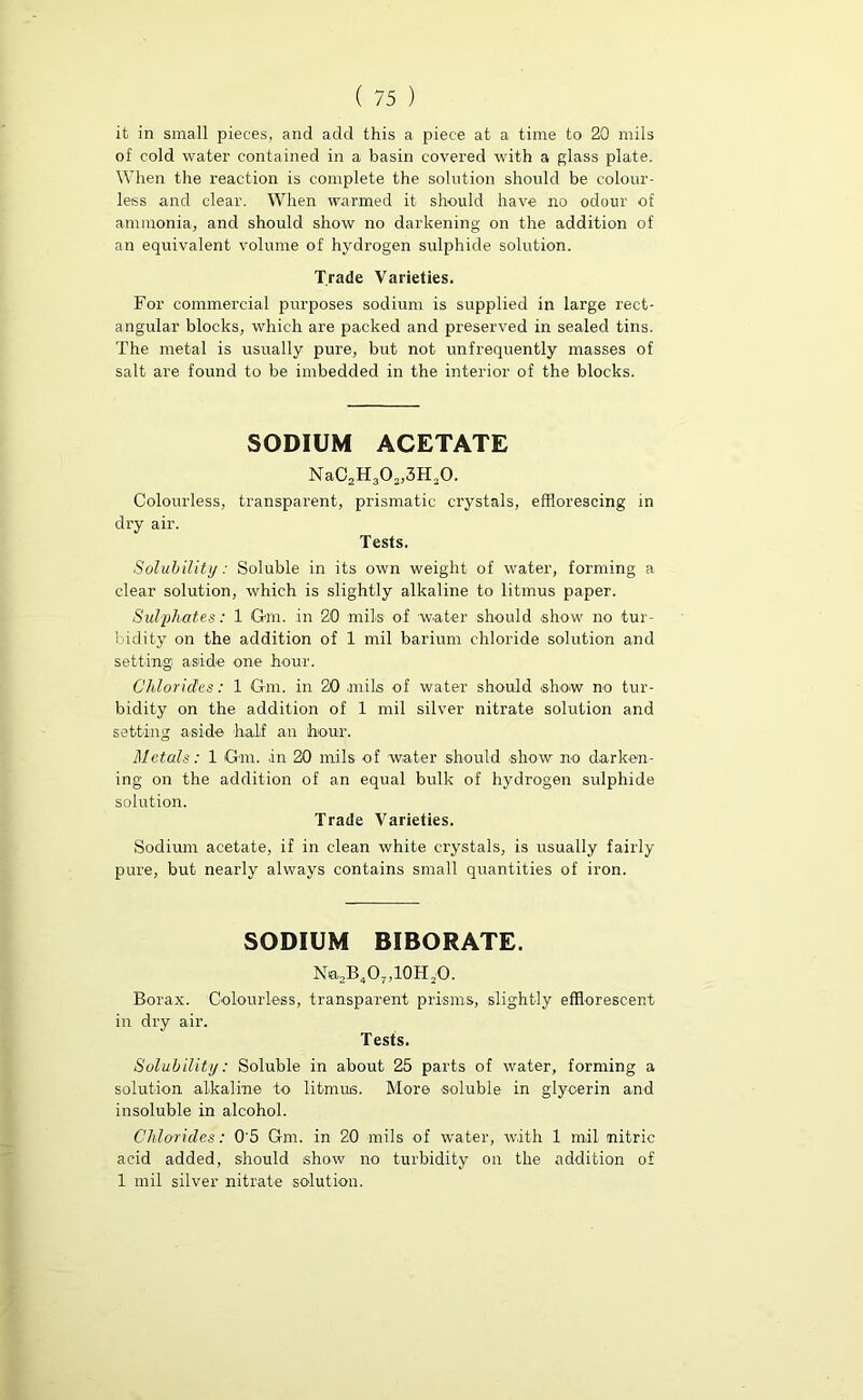 it in small pieces, and add this a piece at a time to 20 mils of cold water contained in a basin covered with a glass plate. When the reaction is complete the solution should be colour- less and clear. When warmed it should have no odour of ammonia, and should show no darkening on the addition of an equivalent volume of hydrogen sulphide solution. Trade Varieties. For commercial purposes sodium is supplied in large rect- angular blocks, which are packed and preserved in sealed tins. The metal is usually pure, but not unfrequently masses of salt are found to be imbedded in the interior of the blocks. SODIUM ACETATE NaC2H302}3Ha0. Colourless, transparent, prismatic crystals, efflorescing in dry air. Tests. Solubility: Soluble in its own weight of water, forming a clear solution, which is slightly alkaline to litmus paper. Sulphates: 1 Gm. in 20 mils of water should show no tur- bidity on the addition of 1 mil barium chloride solution and setting aside one hour. Chlorides: 1 Gm. in 20 mils of water should show no tur- bidity on the addition of 1 mil silver nitrate solution and setting aside half an hour. Metals: 1 Gm. in 20 mils of 'water should show no darken- ing on the addition of an equal bulk of hydrogen sulphide solution. Trade Varieties. Sodium acetate, if in clean white crystals, is usually fairly pure, but nearly always contains small quantities of iron. SODIUM BIBORATE. Na,B407,10H20. Borax. Colourless, transparent prisms, slightly efflorescent in dry air. Tests. Solubility: Soluble in about 25 parts of water, forming a solution alkaline to litmus. More soluble in glycerin and insoluble in alcohol. Chlorides: 0'5 Gm. in 20 mils of water, with 1 mil nitric acid added, should show no turbidity on the addition of 1 mil silver nitrate solution.