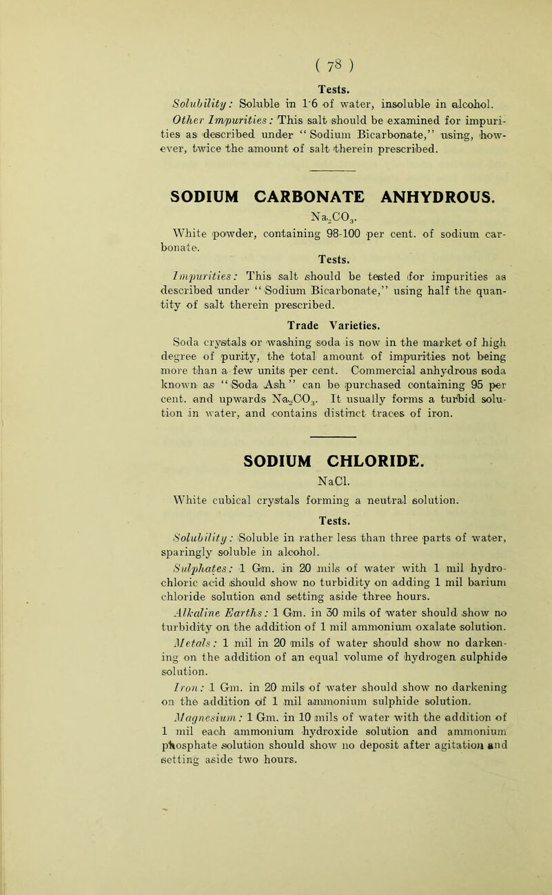 Tests. Solubility: Soluble in 1'6 of water, insoluble in alcohol. Other Impurities: This salt should be 'examined for impuri- ties as described under “Sodium Bicarbonate,” using, how- ever, twice the amount of salt therein prescribed. SODIUM CARBONATE ANHYDROUS. N a.,C03. White powder, containing 98-100 per cent, of sodium car- bonate. Tests. Impurities: This salt should be tested .for impurities as described under “ Sodium Bicarbonate,” using half the quan- tity of salt therein prescribed. Trade Varieties. Soda crystals or washing soda is now in the market of high degree of purity, the total amount of impurities not being more than a few units per cent. Commercial anhydrous soda known as “Soda Ash” can be purchased containing 95 per- cent. and upwards Na2003. It usually forms a turbid solu- tion in water, and 'Contains distinct traces of iron. SODIUM CHLORIDE. NaC-1. White cubical crystals forming a neutral solution. Tests. Solubility: 'Soluble in rather less than three parts of water, sparingly soluble in alcohol. Sulphates: 1 Gmi. .in 20 mils of water with 1 mil hydro- chloric acid should show no turbidity on adding 1 mil barium chloride solution and setting aside three hours. Alkaline Earths: 1 Gm. in 30 mils of water should show no turbidity on the addition of 1 mil ammonium oxalate solution. Metals: 1 mil in 20 mils of water should show no darken- ing on the addition of an equal volume of hydrogen sulphide solution. Iron: 1 Gm. in 20 mils of water .should show no darkening on the addition oif 1 mil ammonium sulphide solution. Magnesium: 1 Gm. in 10 mils of water with the addition of 1 mil each .ammonium hydroxide solution and ammonium phosphate solution should show no deposit after agitation and setting aside two hours.