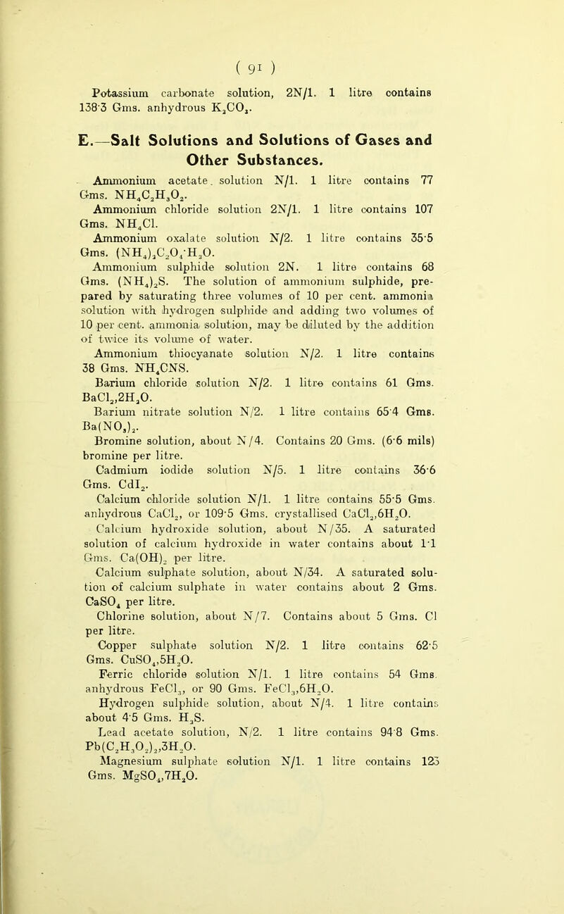 Potassium carbonate solution, 2N/1. 1 litre contains 138'3 Gms. anhydrous KaCO,. E.—Salt Solutions and Solutions of Gases and Other Substances. Ammonium acetate, solution N/l. 1 litre contains 77 Gms. NH4C2H302. Ammonium chloride solution 2N/1. 1 litre contains 107 Gms. NH4C1. Ammonium oxalate solution N/2. 1 litre contains 35'5 Gms. (NHJj^O/HjO. Ammonium sulphide solution 2N. 1 litre contains 68 Gms. (NH4)3S. The solution of ammonium sulphide, pre- pared by saturating three volumes of 10 per cent, ammoni i solution with hydrogen sulphide and adding two volumes of 10 per cent, ammonia solution, may be diluted by the addition of twice its volume of water. Ammonium thiocyanate solution N/2. 1 litre contains 38 Gms. NH.CNS. Barium chloride solution N/2. 1 litre contains 61 Gms. BaClj^HjO. Barium nitrate solution N/2. 1 litre contains 65'4 Gms. Ba(NO,), Bromine solution, about N/4. Contains 20 Gms. (66 mils) bromine per litre. Cadmium iodide solution N/5. 1 litre contains 366 Gms. Cdl2. Calcium chloride solution N/l. 1 litre contains 55'5 Gms. anhydrous CaCl2, or 109'5 Gms. crystallised CaCla,6H,0. Calcium hydroxide solution, about N/35. A saturated solution of calcium hydroxide in water contains about IT Gms. Ca(OH).. per litre. Calcium sulphate solution, about N/34. A saturated solu- tion of calcium sulphate in water contains about 2 Gms. CaS04 per litre. Chlorine solution, about N/7. Contains about 5 Gms. Cl per litre. Copper sulphate solution N/2. 1 litre contains 62’5 Gms. CuS04,5H30. Ferric chloride solution N/l. 1 litre contains 54 Gms. anhydrous Fed,, or 90 Gms. FeCl3,6H,0. Hydrogen sulphide solution, about N/4. 1 litre contains about 4'5 Gms. H3S. Lead acetate solution, N/2. 1 litre contains 94'8 Gms. Pb(CaH,02)a,3H20. Magnesium sulphate solution N/l. 1 litre contains 123 Gms. MgSO^HjO.
