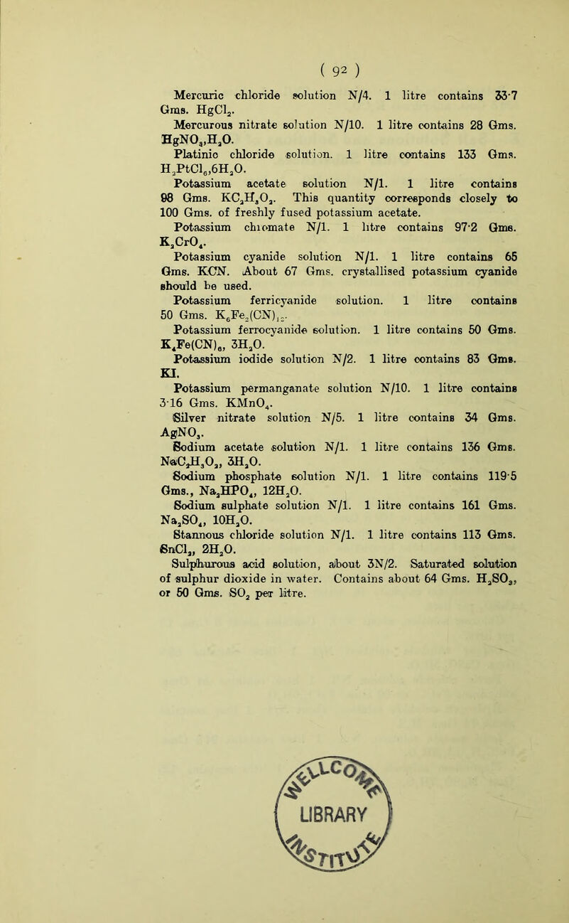 Mercuric chloride solution N/4. 1 litre contains 33'7 Gins. HgCl2. Mercurous nitrate solution N/10. 1 litre contains 28 Gms. HgN0,,H,0. Platinio chloride solution. 1 litre contains 133 Gms. H.PtCl^H.O. Potassium acetate solution N/l. 1 litre contains 98 Gms. KCjHjOj. This quantity corresponds closely to 100 Gms. of freshly fused potassium acetate. Potassium chromate N/l. 1 litre contains 97'2 Gme. KsCr04. Potassium cyanide solution N/l. 1 litre contains 65 Gms. KCN. About 67 Gms. crystallised potassium cyanide should be used. Potassium ferricyanide solution. 1 litre contains 50 Gms. K6Fe2(CN)]=. Potassium ferrocyanide solution. 1 litre contains 50 Gms. K4Fe(CN)6, 3H20. Potassium iodide solution N/2. 1 litre contains 83 Gms. Potassium permanganate solution N/10. 1 litre contains 3T6 Gms. KMnO„. Silver nitrate solution N/5. 1 litre contains 34 Gms. AgNOj. Sodium acetate solution N/l. 1 litre contains 136 Gms. N«C,HaOa, 3iHaO. Sodium phosphate solution N/l. 1 litre contains 119 5 Gms., NaaHP04, 12HaO. Sodium sulphate solution N/l. 1 litre contains 161 Gms. NaaS04, 10HaO. Stannous chloride solution N/l. 1 litre contains 113 Gms. SnCl,, 2HjO. Sulphurous acid solution, about 3N/2. Saturated solution of sulphur dioxide in water. Contains about 64 Gms. HaSOs, or 50 Gms. S02 per litre. KI. LIBRARY