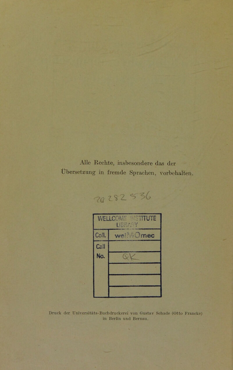 Alle Rechte, insbesondere das der Übersetzung in fremde Sprachen, Vorbehalten. ^7Q ÜS 2. 56 WELLCCA” TITUTE ül.ha-y Coli. welr/fOmec Call No. • Druck der Universitilts-Buchdruckerei von Gustav Schade (Otto Francke) in Berlin und Bernau.