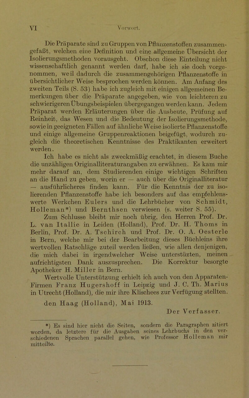 Die Präparate sind zu Gruppen von Pflanzenstoffen zusammen- gefaßt, welchen eine Definition und eine allgemeine Übersicht der Isolierungsmethoden vorausgeht. Obschon diese Einteilung nicht wissenschaftlich genannt werden darf, habe ich sie doch vorge- nommen, weil dadurch die zusammengehörigen Pflanzenstoffe in übersichtlicher Weise besprochen werden können. Am Anfang des zweiten Teils (S. 53) habe ich zugleich mit einigen allgemeinen Be- merkungen über die Präparate angegeben, wie von leichteren zu schwierigeren Übungsbeispielen übergegangen werden kann. Jedem Präparat werden Erläuterungen über die Ausbeute, Prüfung auf Reinheit, das Wesen und die Bedeutung der Isolierungsmethode, sowie in geeigneten Fällen auf ähnliche Weise isolierte Pflanzenstoffe und einige allgemeine Gruppenreaktionen beigefügt, wodurch zu- gleich die theoretischen Kenntnisse des Praktikanten erweitert werden. Ich habe es nicht als zweckmäßig erachtet, in diesem Buche die unzähligen Origmalliteraturangaben zu erwähnen. Es kam mir mehr darauf an, dem Studierenden einige wichtigen Schriften an die Hand zu geben, worin er — auch über die Originalliteratur — ausführlicheres finden kann. Für die Kenntnis der zu iso- lierenden Pflanzenstoffe habe ich besonders auf das empfehlens- werte Werkchen Eulers und die Lehrbücher von Schmidt, Holleman*) und Bernthsen verwiesen (s. weiter S. 55). Zum Schlüsse bleibt mir noch übrig, den Herren Prof. Dr. L. van Itallie in Leiden (Holland), Prof. Dr. H. Thoms in Berlin, Prof. Dr. A. Tschirch und Prof. Dr. 0. A. Oesterle in Bern, welche mir bei der Bearbeitung dieses Büchleins ihre wertvollen Ratschläge zuteil werden ließen, wie allen denjenigen, die mich dabei in irgendwelcher Weise unterstüzten, meinen aufrichtigsten Dank auszusprechen. Die Korrektur besorgte Apotheker H. Miller in Bern. Wertvolle Unterstützung erhielt ich auch von den Apparaten- Firmen Franz Hugershoff in Leipzig und J. C. Th. Marius in Utrecht (Holland), die mir ihre Klischees zur Verfügung stellten. den Haag (Holland), Mai 1913. Der Verfasser. *) Es sind hier nicht die Seiten, sondern die Paragraphen zitiert worden, da letztere für die Ausgaben seines Lehrbuchs in den ver- schiedenen Sprachen parallel gehen, wie Professor Holleman mir mitteilte.