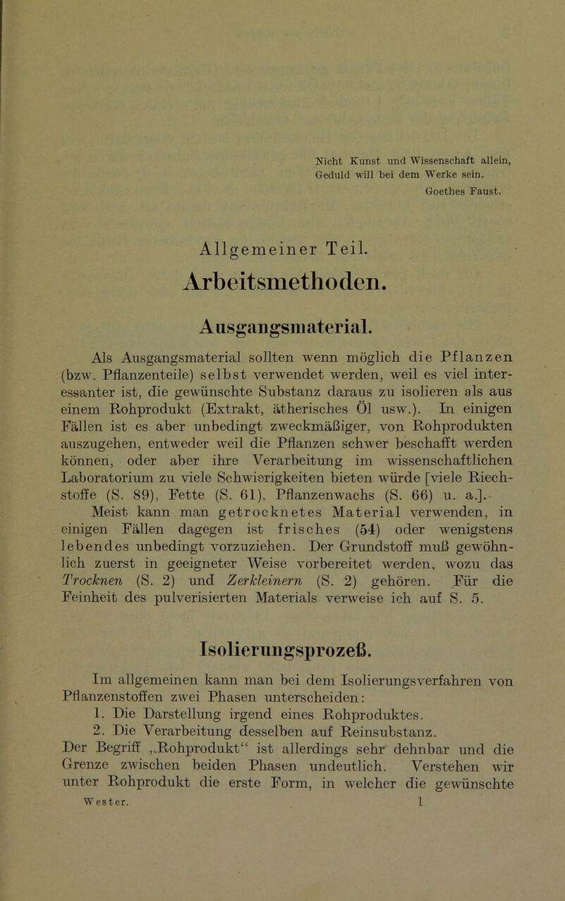 Nicht Kunst und Wissenschaft allein, Geduld will hei dem Werke sein. Goethes Kaust. Allgemeiner Teil. Arbeitsmethoden. Ausgangsmaterial. Als Aiisgangsmaterial sollten wenn möglich die Pflanzen (bzw. Pflanzenteile) selbst verwendet werden, weil es viel inter- essanter ist, die gewünschte Substanz daraus zu isolieren als aus einem Rohprodukt (Extrakt, ätherisches Öl usw.). In einigen Fällen ist es aber unbedingt zweckmäßiger, von Rohprodukten auszugehen, entweder weil die Pflanzen schwer beschafft werden können, oder aber ihre Verarbeitung im wissenschaftlichen Laboratorium zu viele Schwierigkeiten bieten würde [viele Riech- stoffe (S. 89), Fette (S. 61). Pflanzenwachs (S. 66) u. a.]. Meist kann man getrocknetes Material verwenden, in einigen Fällen dagegen ist frisches (54) oder wenigstens lebendes unbedingt vorzuziehen. Der Grundstoff muß gewöhn- lich zuerst in geeigneter Weise vorbereitet werden, wozu das Trocknen (S. 2) und Zerkleinern (S. 2) gehören. Für die Feinheit des pulverisierten Materials verweise ich auf S. 5. Isolierungsprozeß. Im allgemeinen kann man bei dem Isolierungsverfahren von Pflanzenstoffen zwei Phasen unterscheiden: 1. Die Darstellung irgend eines Rohproduktes. 2. Die Verarbeitung desselben auf Reinsubstanz. Der Begriff ,.Rohprodukt“ ist allerdings sehr dehnbar und die Grenze zwischen beiden Phasen undeutlich. Verstehen wir unter Rohprodukt die erste Form, in welcher die gewünschte