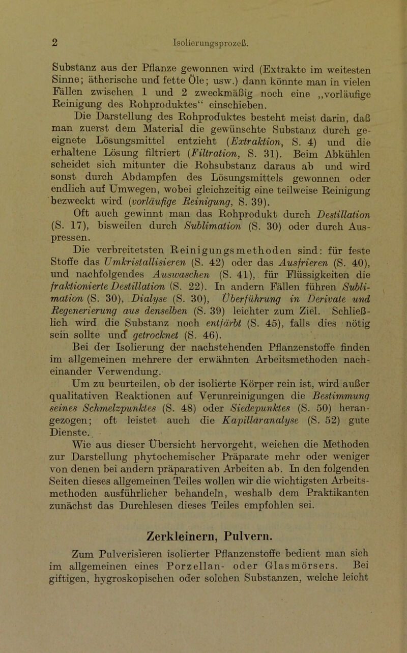 Substanz aus der Pflanze gewonnen wird (Extrakte im weitesten Sinne; ätherische und fette öle; usw.) dann könnte man in vielen Fällen zwischen 1 und 2 zweckmäßig noch eine „vorläufige Reinigung des Rohproduktes“ einschieben. Die Darstellung des Rohproduktes besteht meist darin, daß man zuerst dem Material die gewünschte Substanz durch ge- eignete Lösungsmittel entzieht (Extraktion, S. 4) und die erhaltene Lösung filtriert (Filtration, S. 31). Beim Abkühlen scheidet sich mitunter die Rohsubstanz daraus ab und wird sonst durch Abdampfen des Lösungsmittels gewonnen oder endlich auf Umwegen, wobei gleichzeitig eine teilweise Reinigung bezweckt wird (vorläufige Reinigung, S. 39). Oft auch gewinnt man das Rohprodukt durch Destillation (S. 17), bisweilen durch Sublimation (S. 30) oder durch Aus- pressen. Die verbreitetsten Reinigungsmethoden sind: für feste Stoffe das Umkristallisieren (S. 42) oder das Ausfrieren (S. 40), und nachfolgendes Ausivaschen (S. 41), für Flüssigkeiten die fraktionierte Destillation (S. 22). In andern Fällen führen Subli- mation (S. 30), Dialyse (S. 30), Überführung in Derivate und Regenerierung aus denselben (S. 39) leichter zum Ziel. Schließ- lich wird die Substanz noch entfärbt (S. 45), falls dies nötig sein sollte und* getrocknet (S. 46). Bei der Isolierung der nachstehenden Pflanzenstoffe finden im allgemeinen mehrere der erwähnten Arbeitsmethoden nach- einander Verwendung. Um zu beurteilen, ob der isolierte Körper rein ist, wird außer qualitativen Reaktionen auf Verunreinigungen die Bestimmung seines Schmelzpunktes (S. 48) oder Siedepunktes (S. 50) heran- gezogen; oft leistet auch die Kapillaranalyse (S. 52) gute Dienste. Wie aus dieser Übersicht hervorgeht, weichen die Methoden zur Darstellung phytochemischer Präparate mehr oder weniger von denen bei andern präparativen Arbeiten ab. In den folgenden Seiten dieses allgemeinen Teiles wollen wir die wichtigsten Arbeits- methoden ausführlicher behandeln, weshalb dem Praktikanten zunächst das Durchlesen dieses Teiles empfohlen sei. Zerkleinern, Pulvern. Zum Pulverisieren isolierter Pflanzenstoffe bedient man sich im allgemeinen eines Porzellan- oder Glasmörsers. Bei giftigen, hygroskopischen oder solchen Substanzen, welche leicht