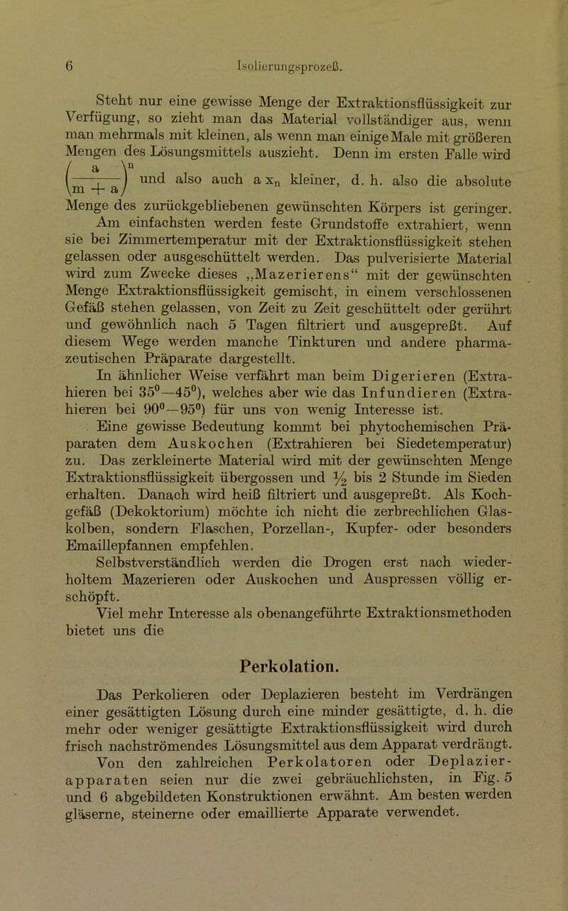 Steht nur eine gewisse Menge der Extraktionsflüssigkeit zur Verfügung, so zieht man das Material vollständiger aus, wemi man mehrmals mit kleinen, als wenn man einige Male mit größeren Mengen des Lösungsmittels auszieht. Denn im ersten Falle wird und also auch a xn kleiner, d. h. also die absolute Menge des zurückgebliebenen gewünschten Körpers ist geringer. Am einfachsten werden feste Grundstoffe extrahiert, wemi sie bei Zimmertemperatur mit der Extraktionsflüssigkeit stehen gelassen oder ausgeschüttelt werden. Das pulverisierte Material wird zum Zwecke dieses „Mazerierens“ mit der gewünschten Menge Extraktionsflüssigkeit gemischt, in einem verschlossenen Gefäß stehen gelassen, von Zeit zu Zeit geschüttelt oder gerührt und gewöhnlich nach 5 Tagen filtriert und ausgepreßt. Auf diesem Wege werden manche Tinkturen und andere pharma- zeutischen Präparate dargestellt. In ähnlicher Weise verfährt man beim Digerieren (Extra- hieren bei 35°—45°), welches aber wie das Infundieren (Extra- hieren bei 90°—95°) für uns von wenig Interesse ist. Eine gewisse Bedeutung kommt bei phytochemischen Prä- paraten dem Auskochen (Extrahieren bei Siedetemperatur) zu. Das zerkleinerte Material wird mit der gewünschten Menge Extraktionsflüssigkeit übergossen und % bis 2 Stunde im Sieden erhalten. Danach wird heiß filtriert und ausgepreßt. Als Koch- gefäß (Dekoktorium) möchte ich nicht die zerbrechlichen Glas- kolben, sondern Flaschen, Porzellan-, Kupfer- oder besonders Emaillepfannen empfehlen. Selbstverständlich werden die Drogen erst nach wieder- holtem Mazerieren oder Auskochen und Auspressen völlig er- schöpft. Viel mehr Interesse als obenangeführte Extraktionsmethoden bietet uns die m + a Perkolation. Das Perkolieren oder Deplazieren besteht im Verdrängen einer gesättigten Lösung durch eine minder gesättigte, d. h. die mehr oder weniger gesättigte Extraktionsflüssigkeit wird durch frisch nachströmendes Lösungsmittel aus dem Apparat verdrängt. Von den zahlreichen Perkolatoren oder Deplazier- apparaten seien nur die zwei gebräuchlichsten, in Fig. 5 und 6 abgebildeten Konstruktionen erwähnt. Am besten werden gläserne, steinerne oder emaillierte Apparate verwendet.