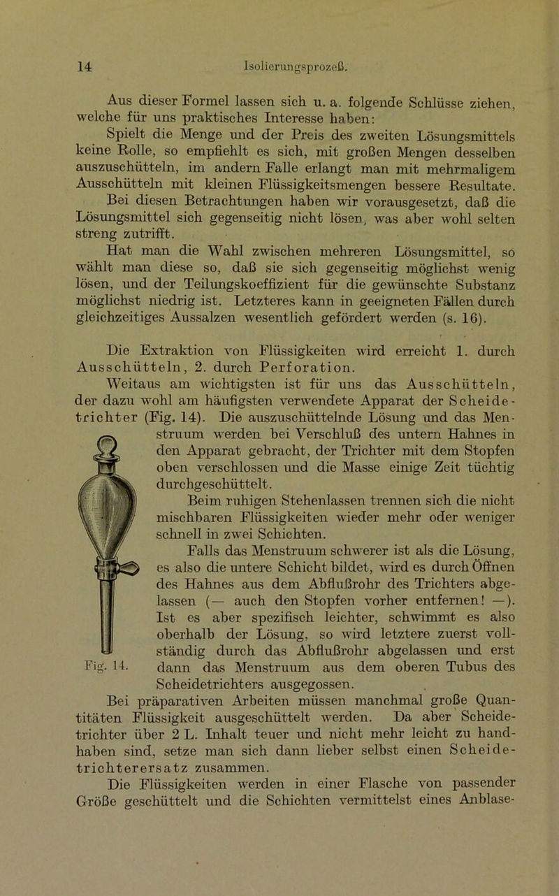 Aus dieser Formel lassen sich u. a. folgende Schlüsse ziehen, welche für uns praktisches Interesse haben: Spielt die Menge und der Preis des zweiten Lösungsmittels keine Rolle, so empfiehlt es sich, mit großen Mengen desselben auszuschütteln, im andern Falle erlangt man mit mehrmaligem Ausschütteln mit kleinen Flüssigkeitsmengen bessere Resultate. Bei diesen Betrachtungen haben wir vorausgesetzt, daß die Lösungsmittel sich gegenseitig nicht lösen, was aber wohl selten streng zutrifft. Hat man die Wahl zwischen mehreren Lösungsmittel, so wählt man diese so, daß sie sich gegenseitig möglichst wenig lösen, und der Teilungskoeffizient für die gewünschte Substanz möglichst niedrig ist. Letzteres kann in geeigneten Fällen durch gleichzeitiges Aussalzen wesentlich gefördert werden (s. 16). Die Extraktion von Flüssigkeiten wird erreicht 1. durch Ausschütteln, 2. durch Perforation. Weitaus am wichtigsten ist für uns das Ausschütteln, der dazu wohl am häufigsten verwendete Apparat der Scheide - trichter (Fig. 14). Die auszuschüttelnde Lösung and das Men- struum werden bei Verschluß des untern Hahnes in den Apparat gebracht, der Trichter mit dem Stopfen oben verschlossen und die Masse einige Zeit tüchtig durchgeschüttelt. Beim ruhigen Stehenlassen trennen sich die nicht mischbaren Flüssigkeiten wieder mehr oder weniger schnell in zwei Schichten. Falls das Menstruum schwerer ist als die Lösung, es also die untere Schicht bildet, wird es durch Öffnen des Hahnes aus dem Abflußrohr des Trichters abge- lassen (— auch den Stopfen vorher entfernen! —). Ist es aber spezifisch leichter, schwimmt es also oberhalb der Lösung, so wird letztere zuerst voll- ständig durch das Abflußrohr abgelassen und erst dann das Menstruum aus dem oberen Tubus des Scheidetrichters ausgegossen. Bei präparativen Arbeiten müssen manchmal große Quan- titäten Flüssigkeit ausgeschüttelt werden. Da aber Scheide- trichter über 2 L. Inhalt teuer und nicht mehr leicht zu hand- haben sind, setze man sich dann lieber selbst einen Scheide- trichterersatz zusammen. Die Flüssigkeiten werden in einer Flasche von passender Größe geschüttelt und die Schichten vermittelst eines Anblase- Fi<j. 14.