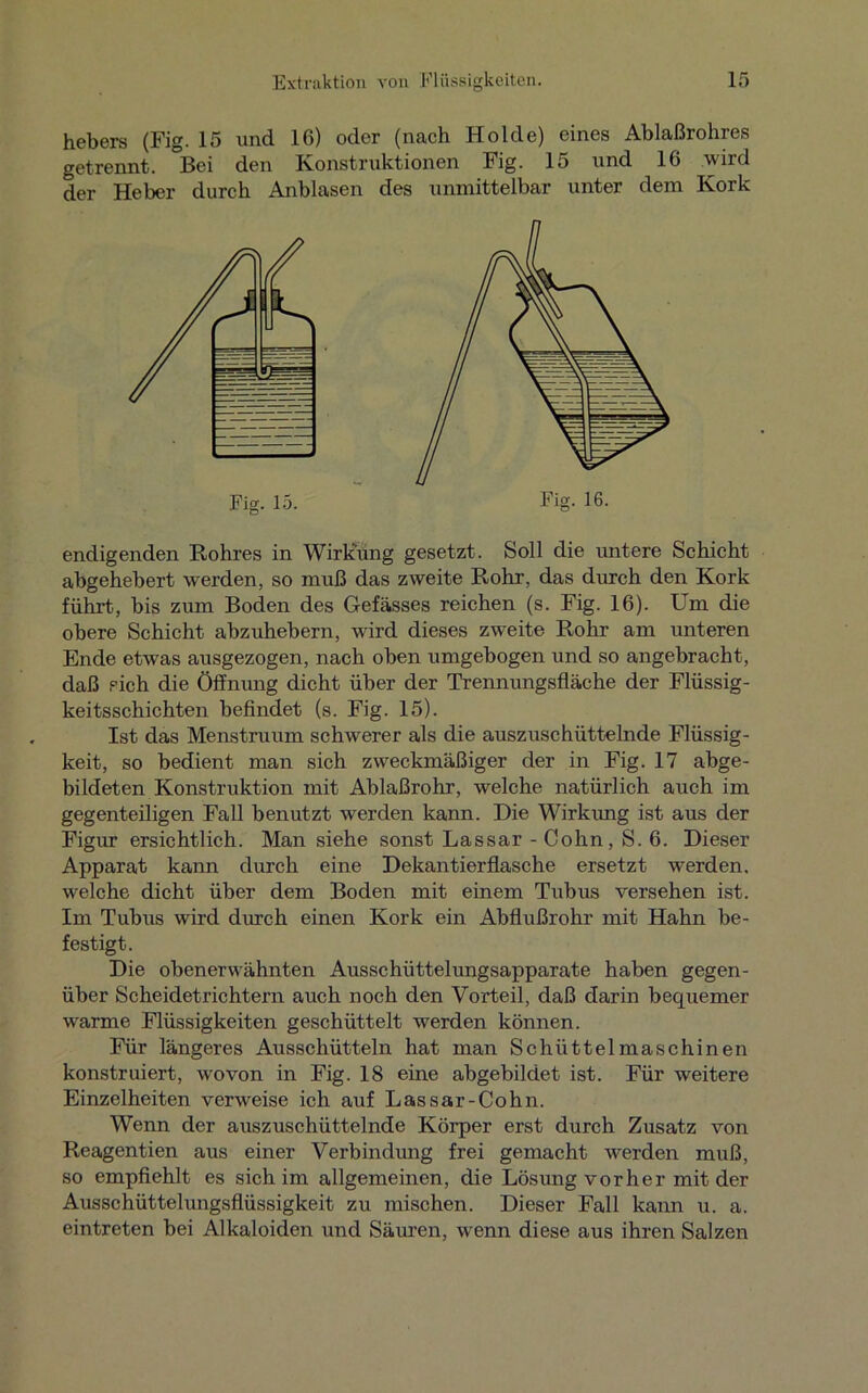 hebers (Fig. 15 und 16) oder (nach Holde) eines Ablaßrohres getrennt. Bei den Konstruktionen Fig. 15 und 16 wird der Heber durch Anblasen des unmittelbar unter dem Kork endigenden Rohres in Wirkung gesetzt. Soll die untere Schicht abgehebert werden, so muß das zweite Rohr, das durch den Kork führt, bis zum Boden des Gefässes reichen (s. Fig. 16). Um die obere Schicht abzuhebern, wird dieses zweite Rohr am unteren Ende etwas ausgezogen, nach oben umgebogen und so angebracht, daß sich die Öffnung dicht über der Trennungsfläche der Flüssig- keitsschichten befindet (s. Fig. 15). Ist das Menstruum schwerer als die auszuschüttelnde Flüssig- keit, so bedient man sich zweckmäßiger der in Fig. 17 abge- bildeten Konstruktion mit Ablaßrohr, welche natürlich auch im gegenteiligen Fall benutzt werden kann. Die Wirkung ist aus der Figur ersichtlich. Man siehe sonst Lassar - Cohn, S. 6. Dieser Apparat kann durch eine Dekantierflasche ersetzt werden, welche dicht über dem Boden mit einem Tubus versehen ist. Im Tubus wird durch einen Kork ein Abflußrohr mit Hahn be- festigt. Die obenerwähnten Ausschüttelungsapparate haben gegen- über Scheidetrichtern auch noch den Vorteil, daß darin bequemer warme Flüssigkeiten geschüttelt werden können. Für längeres Ausschütteln hat man Schüttelmaschinen konstruiert, wovon in Fig. 18 eine abgebildet ist. Für weitere Einzelheiten verweise ich auf Lassar-Cohn. Wenn der auszuschüttelnde Körper erst durch Zusatz von Reagentien aus einer Verbindung frei gemacht werden muß, so empfiehlt es sich im allgemeinen, die Lösung vorher mit der Ausschüttelungsflüssigkeit zu mischen. Dieser Fall kann u. a. eintreten bei Alkaloiden und Säuren, wenn diese aus ihren Salzen