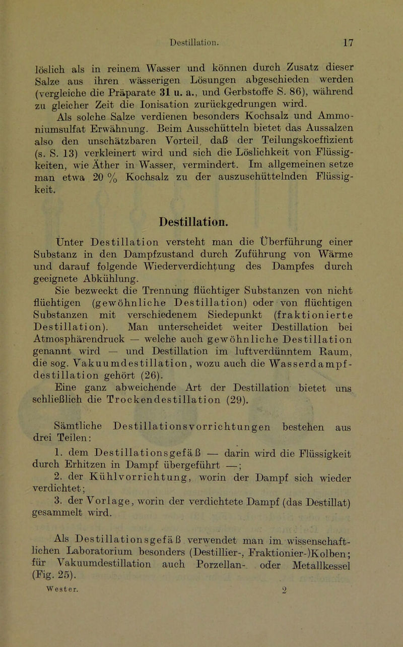 löslich als in reinem Wasser und können durch Zusatz dieser Salze aus ihren wässerigen Lösungen abgeschieden werden (vergleiche die Präparate 31 u. a., und Gerbstoffe S. 86), während zu gleicher Zeit die Ionisation zurückgedrungen wird. Als solche Salze verdienen besonders Kochsalz und Ammo- niumsulfat Erwähnung. Beim Ausschütteln bietet das Aussalzen also den unschätzbaren Vorteil, daß der Teilungskoeffizient (s. S. 13) verkleinert wird und sich die Löslichkeit von Flüssig- keiten, wie Äther in Wasser, vermindert. Im allgemeinen setze man etwa 20 % Kochsalz zu der auszuschüttelnden Flüssig- keit. Destillation. Unter Destillation versteht man die Überführung einer Substanz in den Dampfzustand durch Zuführung von Wärme und darauf folgende Wiederverdichtung des Dampfes durch geeignete Abkühlung. Sie bezweckt die Trennung flüchtiger Substanzen von nicht flüchtigen (gewöhnliche Destillation) oder von flüchtigen Substanzen mit verschiedenem Siedepunkt (fraktionierte Destillation). Man unterscheidet weiter Destillation bei Atmosphärendruck — welche auch gewöhnliche Destillation genannt wird — und Destillation im luftverdünntem Raum, die sog. Vakuumdestillation, wozu auch die Wasserdampf- destillation gehört (26). Eine ganz abweichende Art der Destillation bietet uns schließlich die Trockendestillation (29). Sämtliche Destillations Vorrichtungen bestehen aus drei Teilen: 1. dem Destillationsgefäß — darin ward die Flüssigkeit durch Erhitzen in Dampf übergeführt —; 2. der Kühlvorrichtung, worin der Dampf sich wieder verdichtet; 3. der Vorlage, worin der verdichtete Dampf (das Destillat) gesammelt wird. Als Destillationsgefäß verwendet man im wissenschaft- lichen Laboratorium besonders (Destillier-, Fraktionier-)Ivolben; für Vakuumdestillation auch Porzellan- oder Metallkessel (Fig. 25). Wester. 2