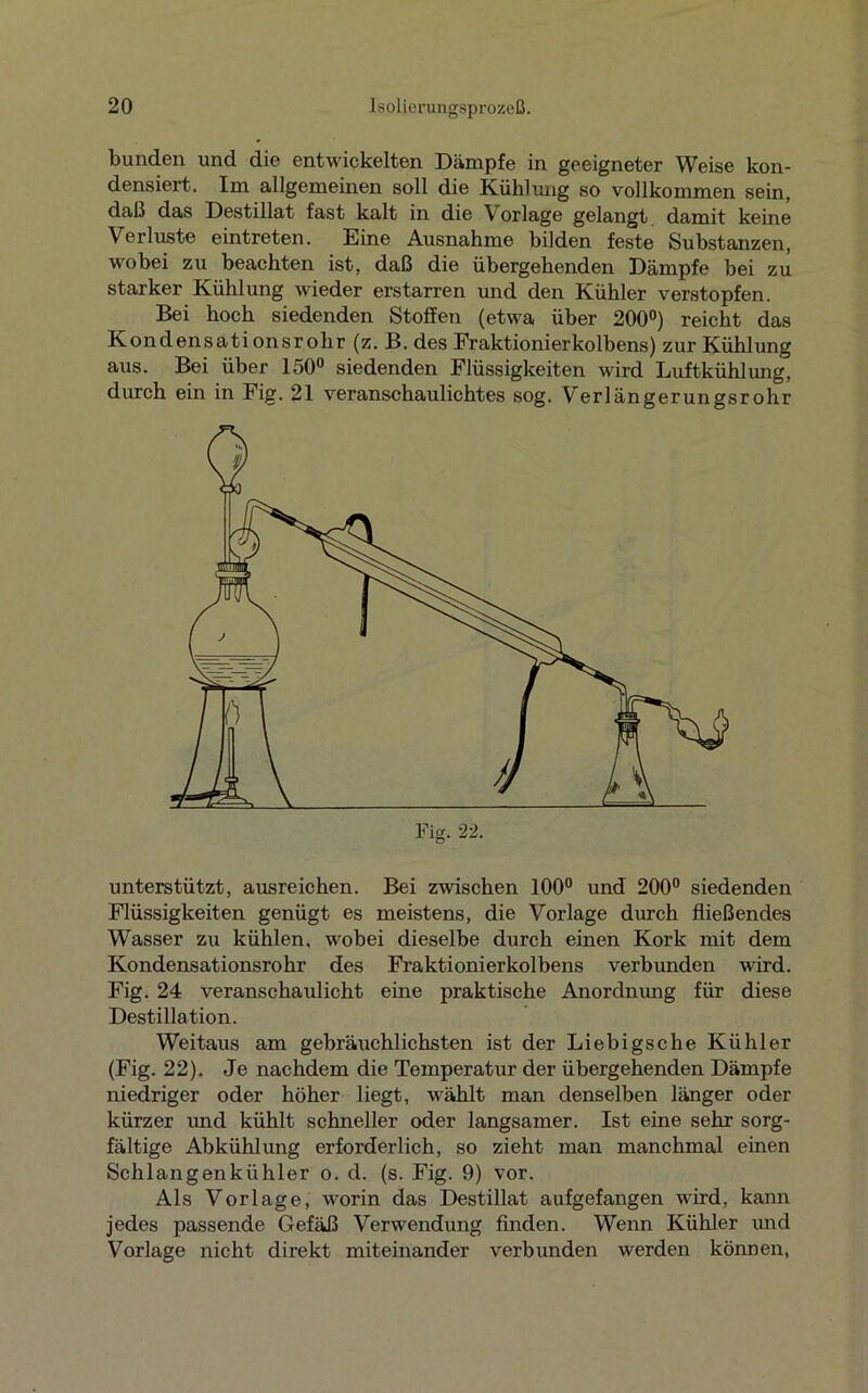 bunden und die entwickelten Dämpfe in geeigneter Weise kon- densiert. Im allgemeinen soll die Kühlung so vollkommen sein, daß das Destillat fast kalt in die V orlage gelangt damit keine Verluste eintreten. Eine Ausnahme bilden feste Substanzen, wobei zu beachten ist, daß die übergehenden Dämpfe bei zu starker Kühlung wieder erstarren und den Kühler verstopfen. Bei hoch siedenden Stoffen (etwa über 200°) reicht das Kondensationsrohr (z. B. des Fraktionierkolbens) zur Kühlung aus. Bei über 150° siedenden Flüssigkeiten wird Luftkühlung, durch ein in Fig. 21 veranschaulichtes sog. Verlängerungsrohr unterstützt, ausreichen. Bei zwischen 100° und 200° siedenden Flüssigkeiten genügt es meistens, die Vorlage durch fließendes Wasser zu kühlen, wobei dieselbe durch einen Kork mit dem Kondensationsrohr des Fraktionierkolbens verbunden wird. Fig. 24 veranschaulicht eine praktische Anordnung für diese Destillation. Weitaus am gebräuchlichsten ist der Liebigsche Kühler (Fig. 22). Je nachdem die Temperatur der übergehenden Dämpfe niedriger oder höher liegt, wählt man denselben länger oder kürzer und kühlt schneller oder langsamer. Ist eine sehr sorg- fältige Abkühlung erforderlich, so zieht man manchmal einen Schlangenkühler o. d. (s. Fig. 9) vor. Als Vorlage, worin das Destillat aufgefangen wird, kann jedes passende Gefäß Verwendung finden. Wenn Kühler und Vorlage nicht direkt miteinander verbunden werden können,